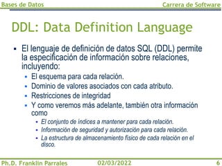 Bases de Datos
Ph.D. Franklin Parrales
Carrera de Software
6
02/03/2022
DDL: Data Definition Language
▪ El lenguaje de definición de datos SQL (DDL) permite
la especificación de información sobre relaciones,
incluyendo:
▪ El esquema para cada relación.
▪ Dominio de valores asociados con cada atributo.
▪ Restricciones de integridad
▪ Y como veremos más adelante, también otra información
como
▪ El conjunto de índices a mantener para cada relación.
▪ Información de seguridad y autorización para cada relación.
▪ La estructura de almacenamiento físico de cada relación en el
disco.
 