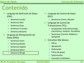 Bases de Datos
Ph.D. Franklin Parrales
Carrera de Software
61
02/03/2022
Contenido
▪ Lenguaje de Definición de Datos
(DDL)
▪ Sentencia Create
▪ Sentencia Alter
▪ Sentencia Drop
▪ Sentencia Truncate.
▪ Sentencia Rename
▪ Lenguaje de Manipulación de
Datos (DML)
▪ Sentencia Insert
▪ Sentencia Delete
▪ Sentencia Update
▪ Sentencia Select
▪ Sentencia Merge
▪ Lenguaje de Control de Datos
(DCL)
▪ Sentencias Grant y Revoke
▪ Lenguaje de Control de
Transacciones (TCL)
▪ Propiedades ACID (Atomicidad,
Consistency, Isolation, Durability)
▪ Sentencias Commit, Rollback y
Savepoint
▪ Consultas SQL básicas
▪ Filtros
▪ Agrupación
▪ Ordenación
▪ Filtros de grupo
▪ Subconsultas
▪ Consultas multitablas
 