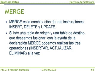 Bases de Datos
Ph.D. Franklin Parrales
Carrera de Software
62
02/03/2022
MERGE
▪ MERGE es la combinación de tres instrucciones:
INSERT, DELETE y UPDATE.
▪ Si hay una tabla de origen y una tabla de destino
que deseamos fusionar, con la ayuda de la
declaración MERGE podemos realizar las tres
operaciones (INSERTAR, ACTUALIZAR,
ELIMINAR) a la vez
 