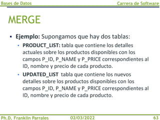 Bases de Datos
Ph.D. Franklin Parrales
Carrera de Software
63
02/03/2022
MERGE
▪ Ejemplo: Supongamos que hay dos tablas:
• PRODUCT_LIST: tabla que contiene los detalles
actuales sobre los productos disponibles con los
campos P_ID, P_NAME y P_PRICE correspondientes al
ID, nombre y precio de cada producto.
• UPDATED_LIST tabla que contiene los nuevos
detalles sobre los productos disponibles con los
campos P_ID, P_NAME y P_PRICE correspondientes al
ID, nombre y precio de cada producto.
 
