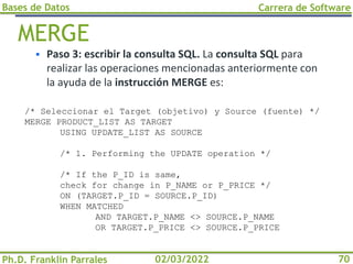 Bases de Datos
Ph.D. Franklin Parrales
Carrera de Software
70
02/03/2022
MERGE
▪ Paso 3: escribir la consulta SQL. La consulta SQL para
realizar las operaciones mencionadas anteriormente con
la ayuda de la instrucción MERGE es:
/* Seleccionar el Target (objetivo) y Source (fuente) */
MERGE PRODUCT_LIST AS TARGET
USING UPDATE_LIST AS SOURCE
/* 1. Performing the UPDATE operation */
/* If the P_ID is same,
check for change in P_NAME or P_PRICE */
ON (TARGET.P_ID = SOURCE.P_ID)
WHEN MATCHED
AND TARGET.P_NAME <> SOURCE.P_NAME
OR TARGET.P_PRICE <> SOURCE.P_PRICE
 