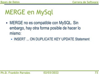 Bases de Datos
Ph.D. Franklin Parrales
Carrera de Software
73
02/03/2022
MERGE en MySql
▪ MERGE no es compatible con MySQL. Sin
embargo, hay otra forma posible de hacer lo
mismo:
▪ INSERT ... ON DUPLICATE KEY UPDATE Statement
 