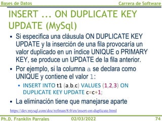 Bases de Datos
Ph.D. Franklin Parrales
Carrera de Software
74
02/03/2022
INSERT ... ON DUPLICATE KEY
UPDATE (MySql)
▪ Si especifica una cláusula ON DUPLICATE KEY
UPDATE y la inserción de una fila provocaría un
valor duplicado en un índice UNIQUE o PRIMARY
KEY, se produce un UPDATE de la fila anterior.
▪ Por ejemplo, si la columna a se declara como
UNIQUE y contiene el valor 1:
▪ INSERT INTO t1 (a,b,c) VALUES (1,2,3) ON
DUPLICATE KEY UPDATE c=c+1;
▪ La eliminación tiene que manejarse aparte
https://dev.mysql.com/doc/refman/8.0/en/insert-on-duplicate.html
 