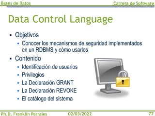 Bases de Datos
Ph.D. Franklin Parrales
Carrera de Software
77
02/03/2022
Data Control Language
▪ Objetivos
▪ Conocer los mecanismos de seguridad implementados
en un RDBMS y cómo usarlos
▪ Contenido
▪ Identificación de usuarios
▪ Privilegios
▪ La Declaración GRANT
▪ La Declaración REVOKE
▪ El catálogo del sistema
 