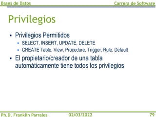 Bases de Datos
Ph.D. Franklin Parrales
Carrera de Software
79
02/03/2022
Privilegios
▪ Privilegios Permitidos
▪ SELECT, INSERT, UPDATE, DELETE
▪ CREATE Table, View, Procedure, Trigger, Rule, Default
▪ El propietario/creador de una tabla
automáticamente tiene todos los privilegios
 