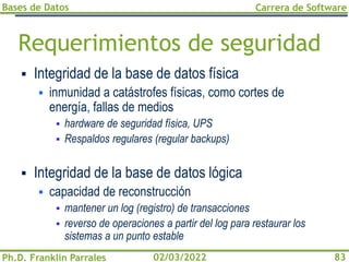 Bases de Datos
Ph.D. Franklin Parrales
Carrera de Software
83
02/03/2022
Requerimientos de seguridad
▪ Integridad de la base de datos física
▪ inmunidad a catástrofes físicas, como cortes de
energía, fallas de medios
▪ hardware de seguridad física, UPS
▪ Respaldos regulares (regular backups)
▪ Integridad de la base de datos lógica
▪ capacidad de reconstrucción
▪ mantener un log (registro) de transacciones
▪ reverso de operaciones a partir del log para restaurar los
sistemas a un punto estable
 