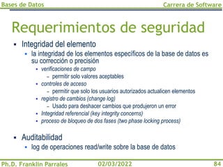 Bases de Datos
Ph.D. Franklin Parrales
Carrera de Software
84
02/03/2022
Requerimientos de seguridad
▪ Integridad del elemento
▪ la integridad de los elementos específicos de la base de datos es
su corrección o precisión
▪ verificaciones de campo
– permitir solo valores aceptables
▪ controles de acceso
– permitir que solo los usuarios autorizados actualicen elementos
▪ registro de cambios (change log)
– Usado para deshacer cambios que produjeron un error
▪ Integridad referencial (key integrity concerns)
▪ proceso de bloqueo de dos fases (two phase locking process)
▪ Auditabilidad
▪ log de operaciones read/write sobre la base de datos
 