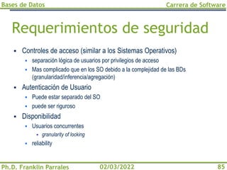 Bases de Datos
Ph.D. Franklin Parrales
Carrera de Software
85
02/03/2022
Requerimientos de seguridad
▪ Controles de acceso (similar a los Sistemas Operativos)
▪ separación lógica de usuarios por privilegios de acceso
▪ Mas complicado que en los SO debido a la complejidad de las BDs
(granularidad/inferencia/agregación)
▪ Autenticación de Usuario
▪ Puede estar separado del SO
▪ puede ser riguroso
▪ Disponibilidad
▪ Usuarios concurrentes
▪ granularity of locking
▪ reliability
 