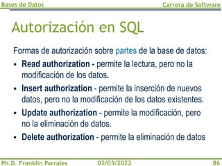 Bases de Datos
Ph.D. Franklin Parrales
Carrera de Software
86
02/03/2022
Autorización en SQL
Formas de autorización sobre partes de la base de datos:
▪ Read authorization - permite la lectura, pero no la
modificación de los datos.
▪ Insert authorization - permite la inserción de nuevos
datos, pero no la modificación de los datos existentes.
▪ Update authorization - permite la modificación, pero
no la eliminación de datos.
▪ Delete authorization - permite la eliminación de datos
 