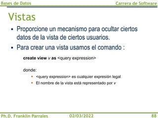 Bases de Datos
Ph.D. Franklin Parrales
Carrera de Software
88
02/03/2022
Vistas
▪ Proporcione un mecanismo para ocultar ciertos
datos de la vista de ciertos usuarios.
▪ Para crear una vista usamos el comando :
create view v as <query expression>
donde:
▪ <query expression> es cualquier expresión legal
▪ El nombre de la vista está representado por v
 
