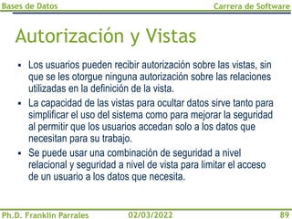 Bases de Datos
Ph.D. Franklin Parrales
Carrera de Software
89
02/03/2022
Autorización y Vistas
▪ Los usuarios pueden recibir autorización sobre las vistas, sin
que se les otorgue ninguna autorización sobre las relaciones
utilizadas en la definición de la vista.
▪ La capacidad de las vistas para ocultar datos sirve tanto para
simplificar el uso del sistema como para mejorar la seguridad
al permitir que los usuarios accedan solo a los datos que
necesitan para su trabajo.
▪ Se puede usar una combinación de seguridad a nivel
relacional y seguridad a nivel de vista para limitar el acceso
de un usuario a los datos que necesita.
 