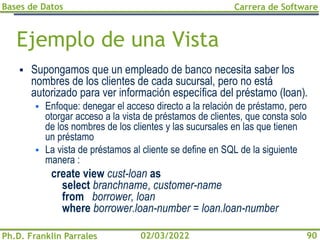 Bases de Datos
Ph.D. Franklin Parrales
Carrera de Software
90
02/03/2022
Ejemplo de una Vista
▪ Supongamos que un empleado de banco necesita saber los
nombres de los clientes de cada sucursal, pero no está
autorizado para ver información específica del préstamo (loan).
▪ Enfoque: denegar el acceso directo a la relación de préstamo, pero
otorgar acceso a la vista de préstamos de clientes, que consta solo
de los nombres de los clientes y las sucursales en las que tienen
un préstamo
▪ La vista de préstamos al cliente se define en SQL de la siguiente
manera :
create view cust-loan as
select branchname, customer-name
from borrower, loan
where borrower.loan-number = loan.loan-number
 