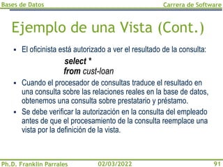 Bases de Datos
Ph.D. Franklin Parrales
Carrera de Software
91
02/03/2022
Ejemplo de una Vista (Cont.)
▪ El oficinista está autorizado a ver el resultado de la consulta:
select *
from cust-loan
▪ Cuando el procesador de consultas traduce el resultado en
una consulta sobre las relaciones reales en la base de datos,
obtenemos una consulta sobre prestatario y préstamo.
▪ Se debe verificar la autorización en la consulta del empleado
antes de que el procesamiento de la consulta reemplace una
vista por la definición de la vista.
 