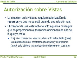 Bases de Datos
Ph.D. Franklin Parrales
Carrera de Software
92
02/03/2022
Autorización sobre Vistas
▪ La creación de la vista no requiere autorización de
recursos ya que no se está creando una relación real.
▪ El creador de una vista obtiene solo aquellos privilegios
que no proporcionan autorización adicional más allá de
la que ya tenía.
▪ P.ej. si el creador del view cust-loan solo había leído (read)
la autorización en el prestatario (borrower) y el préstamo
(loan), solo obtiene la autorización de lectura en cust-loan
 