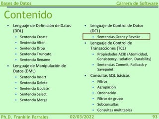 Bases de Datos
Ph.D. Franklin Parrales
Carrera de Software
93
02/03/2022
Contenido
▪ Lenguaje de Definición de Datos
(DDL)
▪ Sentencia Create
▪ Sentencia Alter
▪ Sentencia Drop
▪ Sentencia Truncate.
▪ Sentencia Rename
▪ Lenguaje de Manipulación de
Datos (DML)
▪ Sentencia Insert
▪ Sentencia Delete
▪ Sentencia Update
▪ Sentencia Select
▪ Sentencia Merge
▪ Lenguaje de Control de Datos
(DCL)
▪ Sentencias Grant y Revoke
▪ Lenguaje de Control de
Transacciones (TCL)
▪ Propiedades ACID (Atomicidad,
Consistency, Isolation, Durability)
▪ Sentencias Commit, Rollback y
Savepoint
▪ Consultas SQL básicas
▪ Filtros
▪ Agrupación
▪ Ordenación
▪ Filtros de grupo
▪ Subconsultas
▪ Consultas multitablas
 