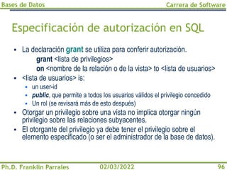 Bases de Datos
Ph.D. Franklin Parrales
Carrera de Software
96
02/03/2022
Especificación de autorización en SQL
▪ La declaración grant se utiliza para conferir autorización.
grant <lista de privilegios>
on <nombre de la relación o de la vista> to <lista de usuarios>
▪ <lista de usuarios> is:
▪ un user-id
▪ public, que permite a todos los usuarios válidos el privilegio concedido
▪ Un rol (se revisará más de esto después)
▪ Otorgar un privilegio sobre una vista no implica otorgar ningún
privilegio sobre las relaciones subyacentes.
▪ El otorgante del privilegio ya debe tener el privilegio sobre el
elemento especificado (o ser el administrador de la base de datos).
 