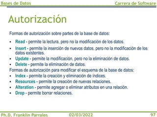 Bases de Datos
Ph.D. Franklin Parrales
Carrera de Software
97
02/03/2022
Autorización
Formas de autorización sobre partes de la base de datos:
▪ Read - permite la lectura, pero no la modificación de los datos.
▪ Insert - permite la inserción de nuevos datos, pero no la modificación de los
datos existentes.
▪ Update - permite la modificación, pero no la eliminación de datos.
▪ Delete - permite la eliminación de datos.
Formas de autorización para modificar el esquema de la base de datos:
▪ Index - permite la creación y eliminación de índices.
▪ Resources - permite la creación de nuevas relaciones.
▪ Alteration - permite agregar o eliminar atributos en una relación.
▪ Drop - permite borrar relaciones.
 