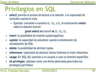 Bases de Datos
Ph.D. Franklin Parrales
Carrera de Software
98
02/03/2022
Privilegios en SQL
▪ select: permite el acceso de lectura a la relación, o la capacidad de
consultar usando la vista
▪ Ejemplo: conceder a usuarios U1, U2, y U3 la autorización select
sobre la relación branch:
grant select on branch to U1, U2, U3
▪ insert: la posibilidad de insertar tuplas(registros)
▪ update: la capacidad de actualizar usando la declaración de
actualización de SQL
▪ delete: la posibilidad de eliminar tuplas.
▪ references: capacidad de declarar claves foráneas al crear relaciones.
▪ usage: En SQL-92; autoriza a un usuario a usar un dominio específico
▪ all privileges: utilizado como una forma abreviada para todos los
privilegios permitidos
 