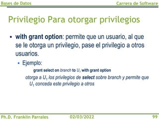 Bases de Datos
Ph.D. Franklin Parrales
Carrera de Software
99
02/03/2022
Privilegio Para otorgar privilegios
▪ with grant option: permite que un usuario, al que
se le otorga un privilegio, pase el privilegio a otros
usuarios.
▪ Ejemplo:
grant select on branch to U1 with grant option
otorga a U1 los privilegios de select sobre branch y permite que
U1 conceda este privilegio a otros
 