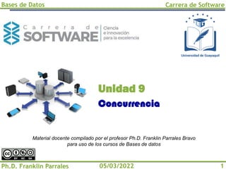 Bases de Datos Carrera de Software
Ph.D. Franklin Parrales 1
05/03/2022
Concurrencia
Unidad 9
Material docente compilado por el profesor Ph.D. Franklin Parrales Bravo
para uso de los cursos de Bases de datos
 