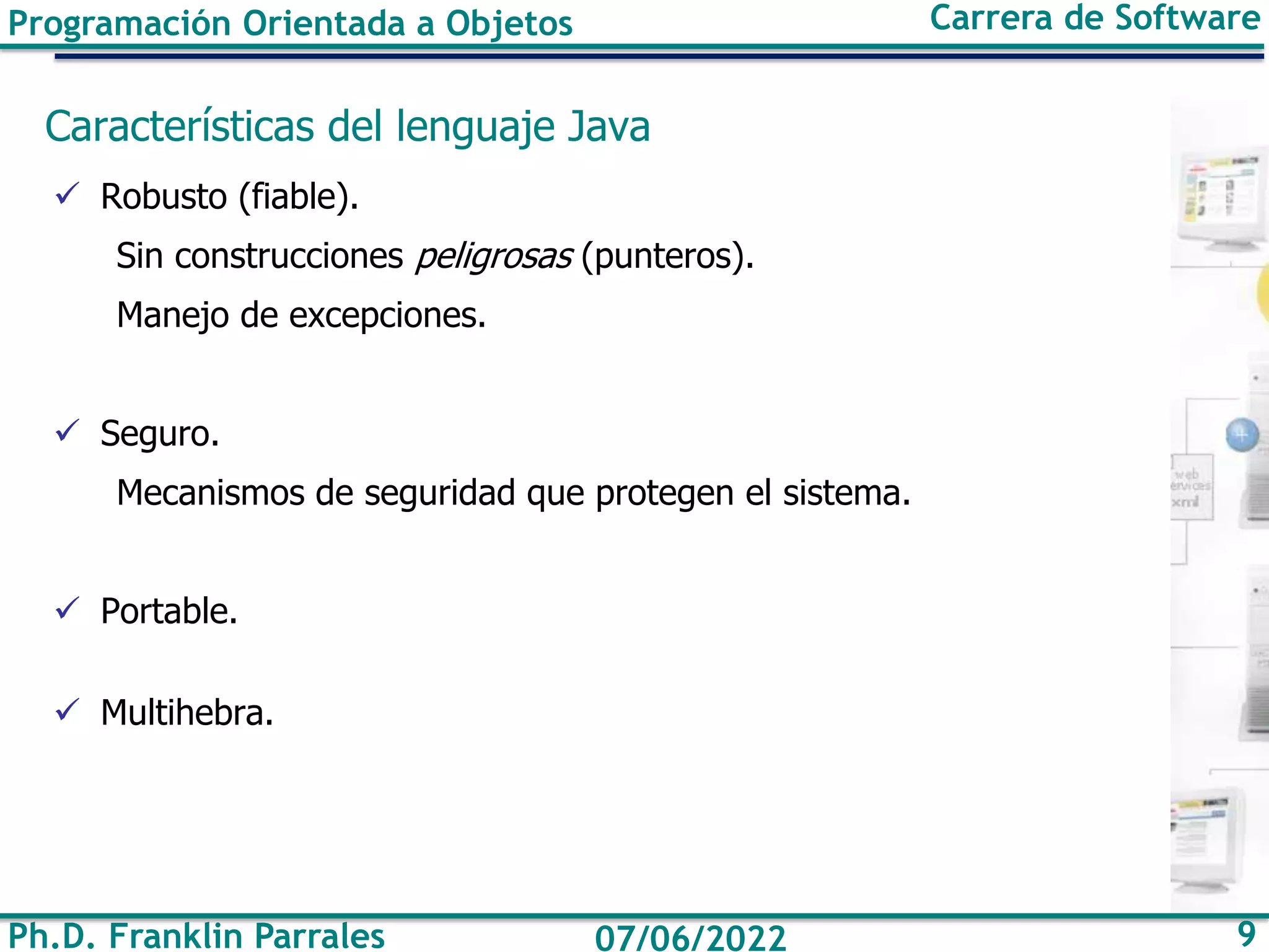 Ph.D. Franklin Parrales 9
07/06/2022
Programación Orientada a Objetos Carrera de Software
Características del lenguaje Java
✓ Robusto (fiable).
Sin construcciones peligrosas (punteros).
Manejo de excepciones.
✓ Seguro.
Mecanismos de seguridad que protegen el sistema.
✓ Portable.
✓ Multihebra.
 