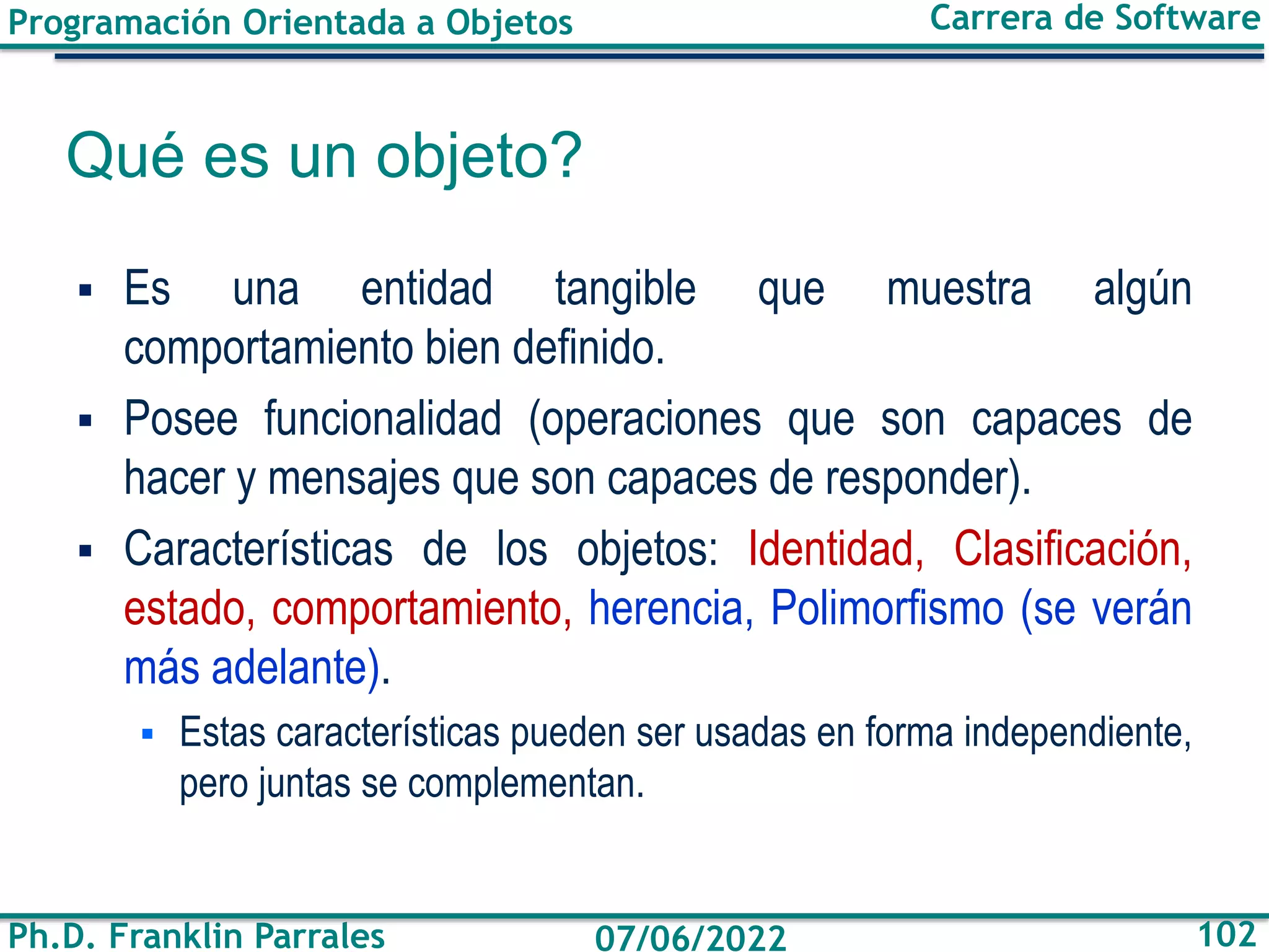 Programación Orientada a Objetos
Ph.D. Franklin Parrales
Carrera de Software
102
07/06/2022
Qué es un objeto?
▪ Es una entidad tangible que muestra algún
comportamiento bien definido.
▪ Posee funcionalidad (operaciones que son capaces de
hacer y mensajes que son capaces de responder).
▪ Características de los objetos: Identidad, Clasificación,
estado, comportamiento, herencia, Polimorfismo (se verán
más adelante).
▪ Estas características pueden ser usadas en forma independiente,
pero juntas se complementan.
 