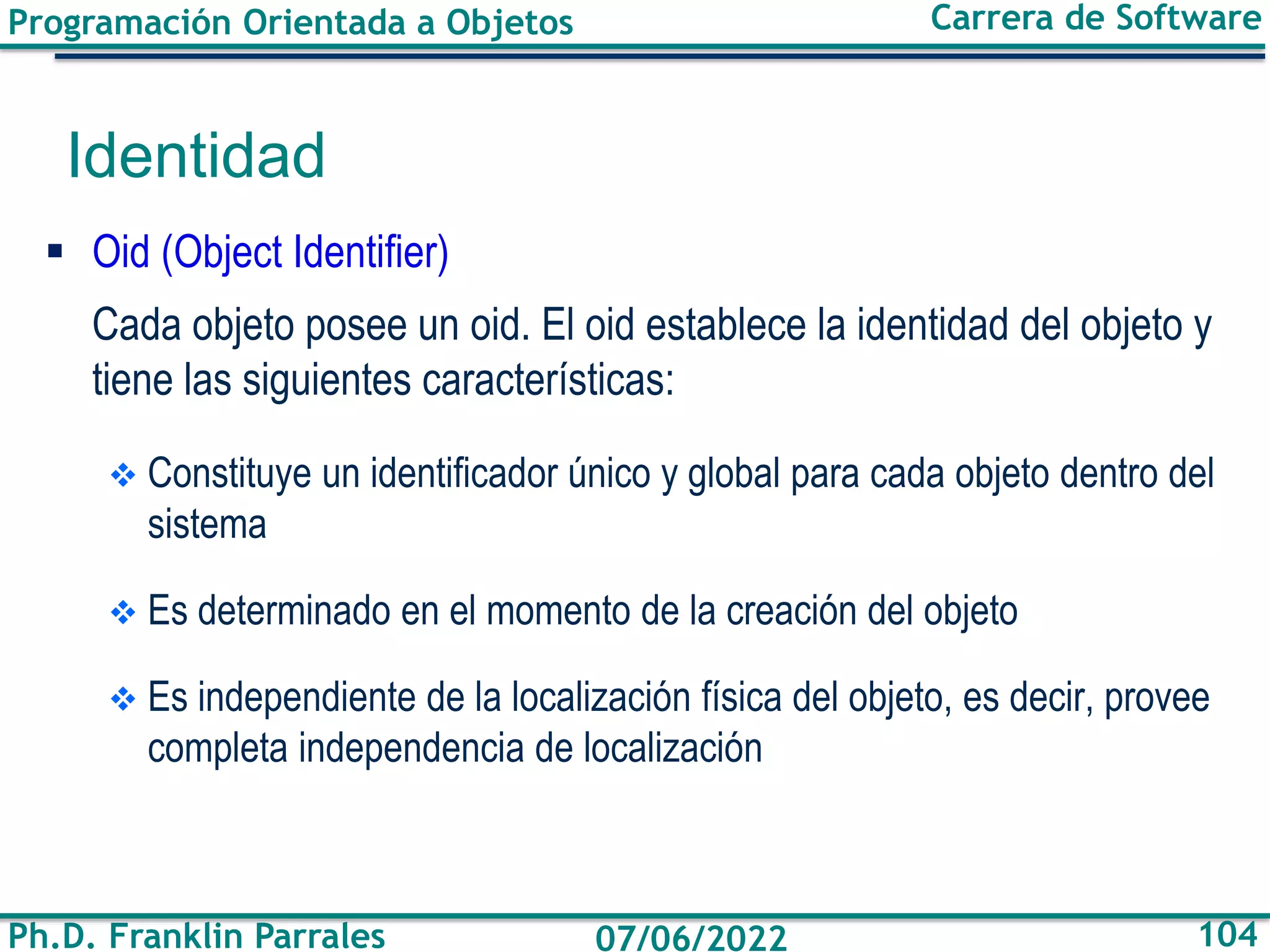 Programación Orientada a Objetos
Ph.D. Franklin Parrales
Carrera de Software
104
07/06/2022
▪ Oid (Object Identifier)
Cada objeto posee un oid. El oid establece la identidad del objeto y
tiene las siguientes características:
❖ Constituye un identificador único y global para cada objeto dentro del
sistema
❖ Es determinado en el momento de la creación del objeto
❖ Es independiente de la localización física del objeto, es decir, provee
completa independencia de localización
Identidad
 