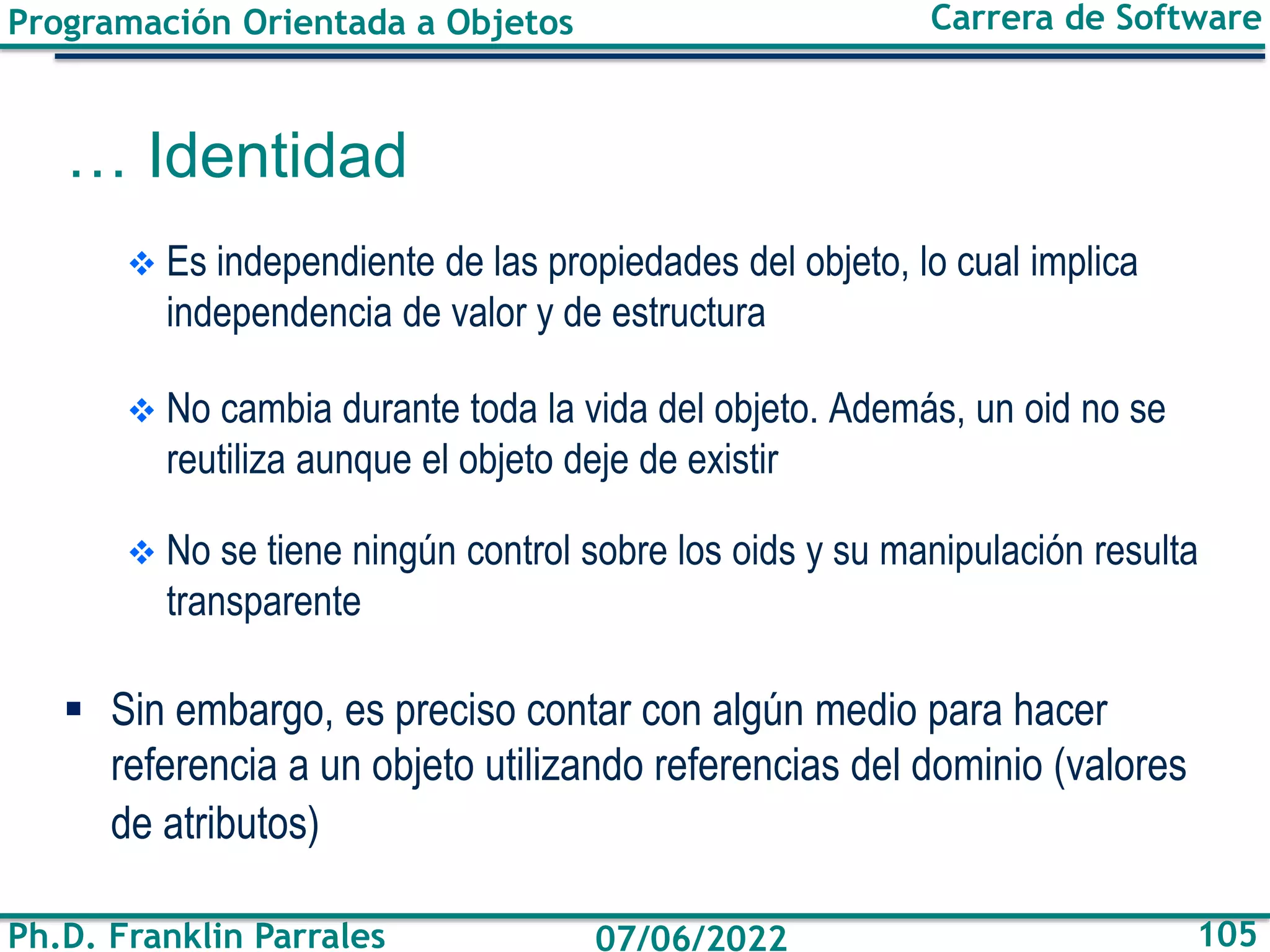 Programación Orientada a Objetos
Ph.D. Franklin Parrales
Carrera de Software
105
07/06/2022
❖ Es independiente de las propiedades del objeto, lo cual implica
independencia de valor y de estructura
❖ No cambia durante toda la vida del objeto. Además, un oid no se
reutiliza aunque el objeto deje de existir
❖ No se tiene ningún control sobre los oids y su manipulación resulta
transparente
▪ Sin embargo, es preciso contar con algún medio para hacer
referencia a un objeto utilizando referencias del dominio (valores
de atributos)
… Identidad
 