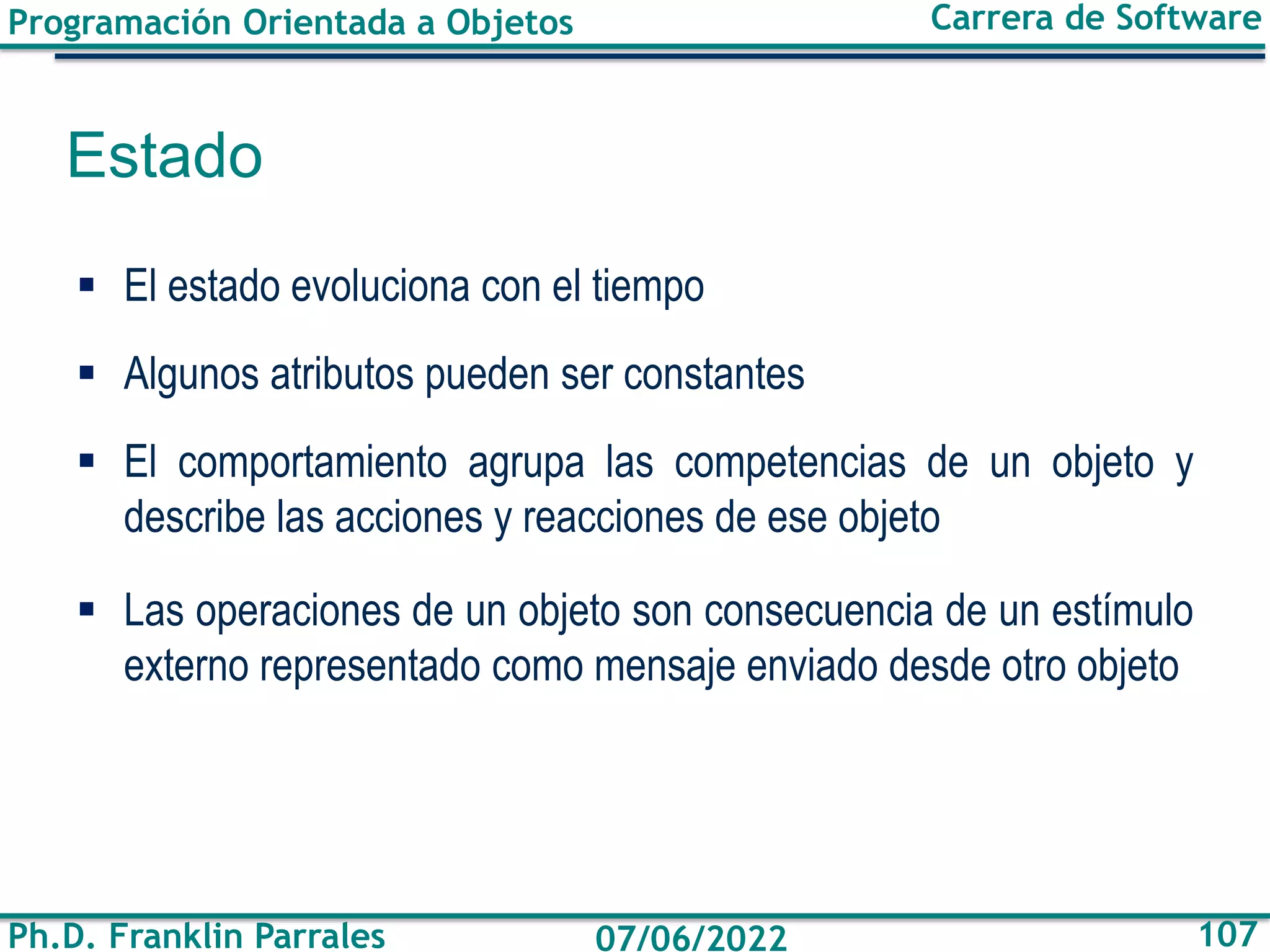 Programación Orientada a Objetos
Ph.D. Franklin Parrales
Carrera de Software
107
07/06/2022
Estado
▪ El estado evoluciona con el tiempo
▪ Algunos atributos pueden ser constantes
▪ El comportamiento agrupa las competencias de un objeto y
describe las acciones y reacciones de ese objeto
▪ Las operaciones de un objeto son consecuencia de un estímulo
externo representado como mensaje enviado desde otro objeto
 