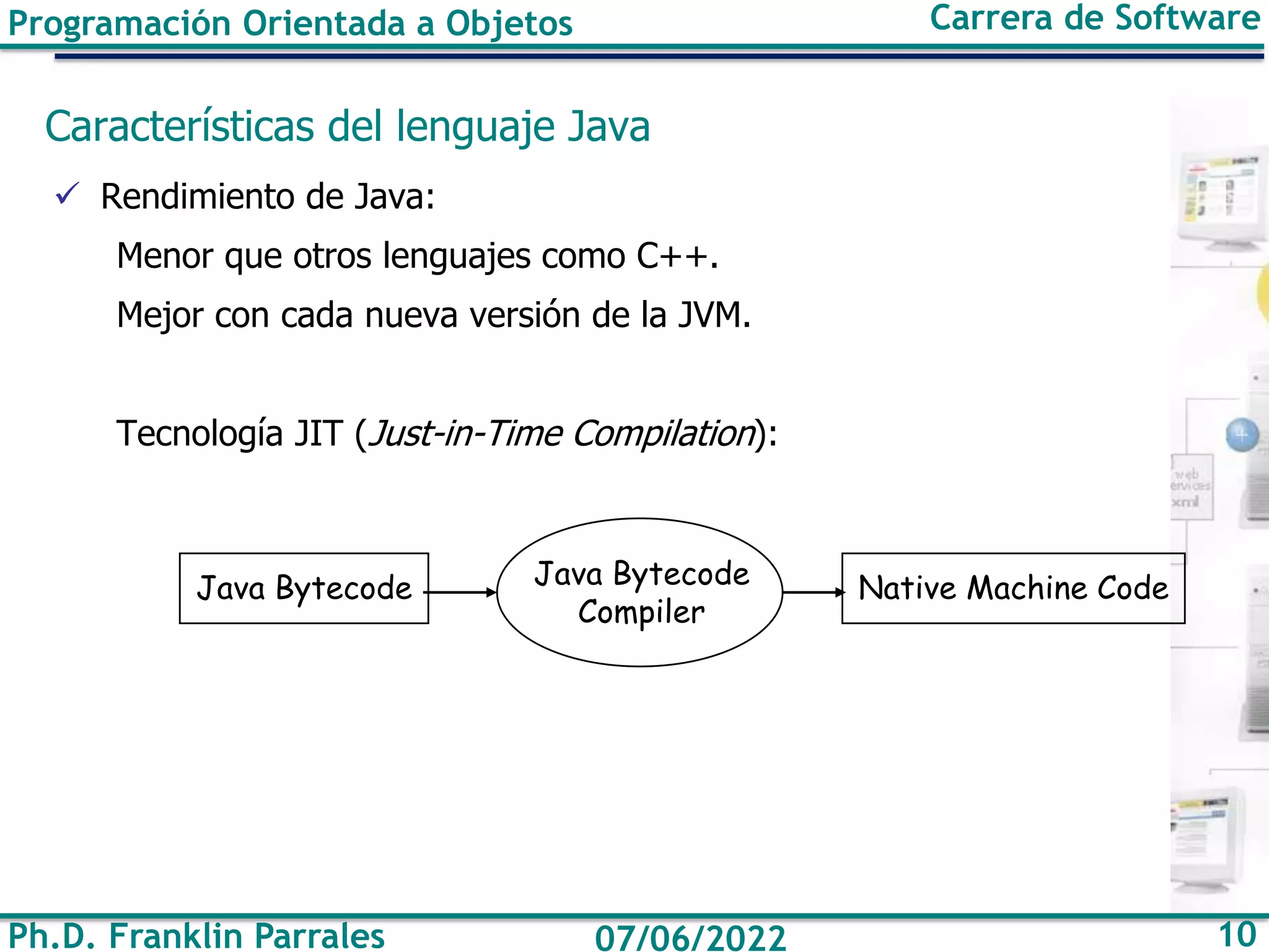 Ph.D. Franklin Parrales 10
07/06/2022
Programación Orientada a Objetos Carrera de Software
Características del lenguaje Java
✓ Rendimiento de Java:
Menor que otros lenguajes como C++.
Mejor con cada nueva versión de la JVM.
Tecnología JIT (Just-in-Time Compilation):
Java Bytecode Java Bytecode
Compiler
Native Machine Code
 