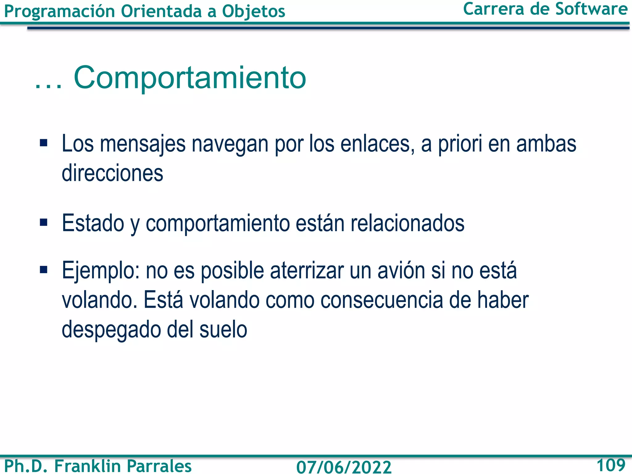 Programación Orientada a Objetos
Ph.D. Franklin Parrales
Carrera de Software
109
07/06/2022
… Comportamiento
▪ Los mensajes navegan por los enlaces, a priori en ambas
direcciones
▪ Estado y comportamiento están relacionados
▪ Ejemplo: no es posible aterrizar un avión si no está
volando. Está volando como consecuencia de haber
despegado del suelo
 