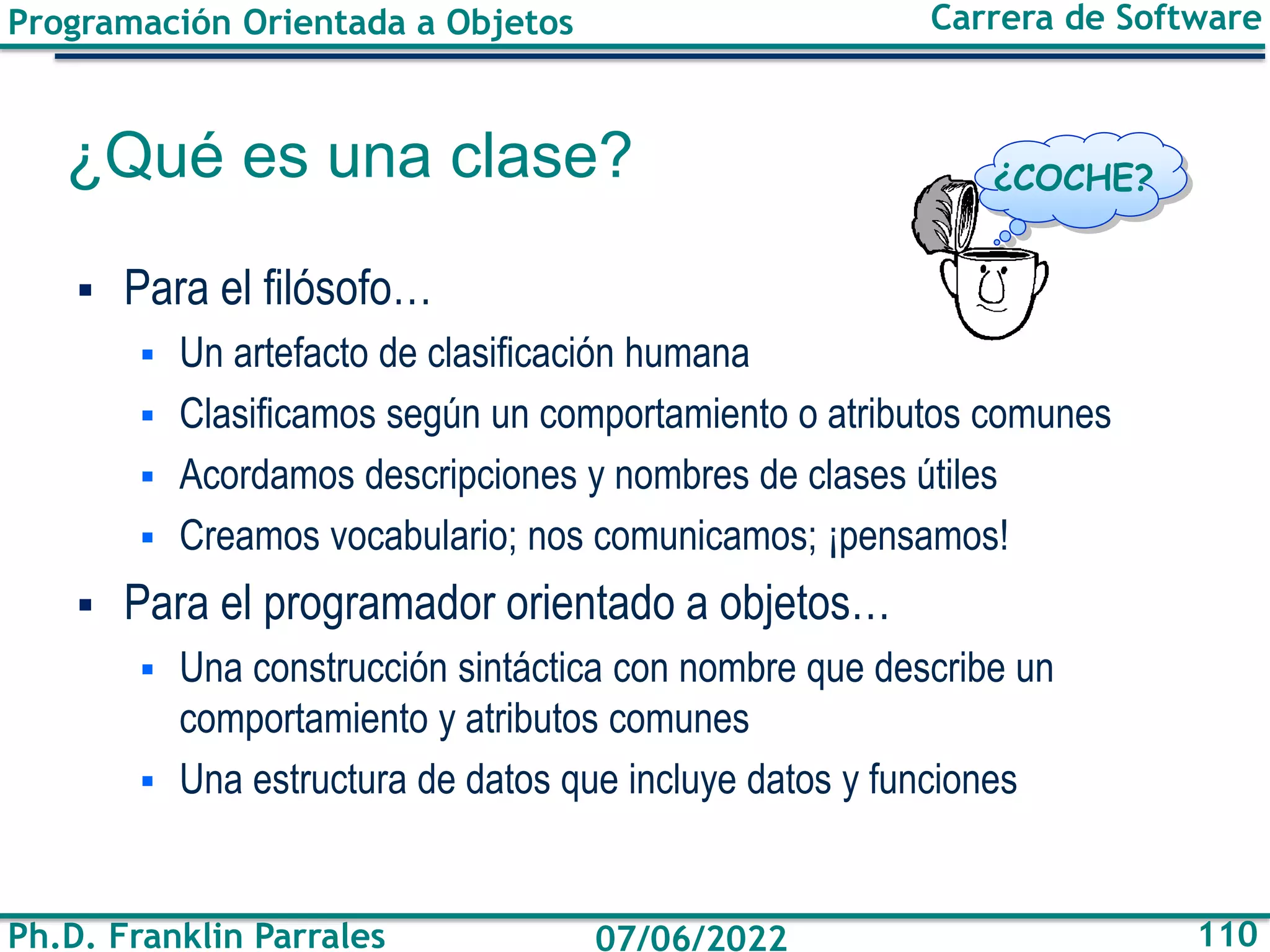 Programación Orientada a Objetos
Ph.D. Franklin Parrales
Carrera de Software
110
07/06/2022
¿Qué es una clase?
▪ Para el filósofo…
▪ Un artefacto de clasificación humana
▪ Clasificamos según un comportamiento o atributos comunes
▪ Acordamos descripciones y nombres de clases útiles
▪ Creamos vocabulario; nos comunicamos; ¡pensamos!
▪ Para el programador orientado a objetos…
▪ Una construcción sintáctica con nombre que describe un
comportamiento y atributos comunes
▪ Una estructura de datos que incluye datos y funciones
¿COCHE?
 