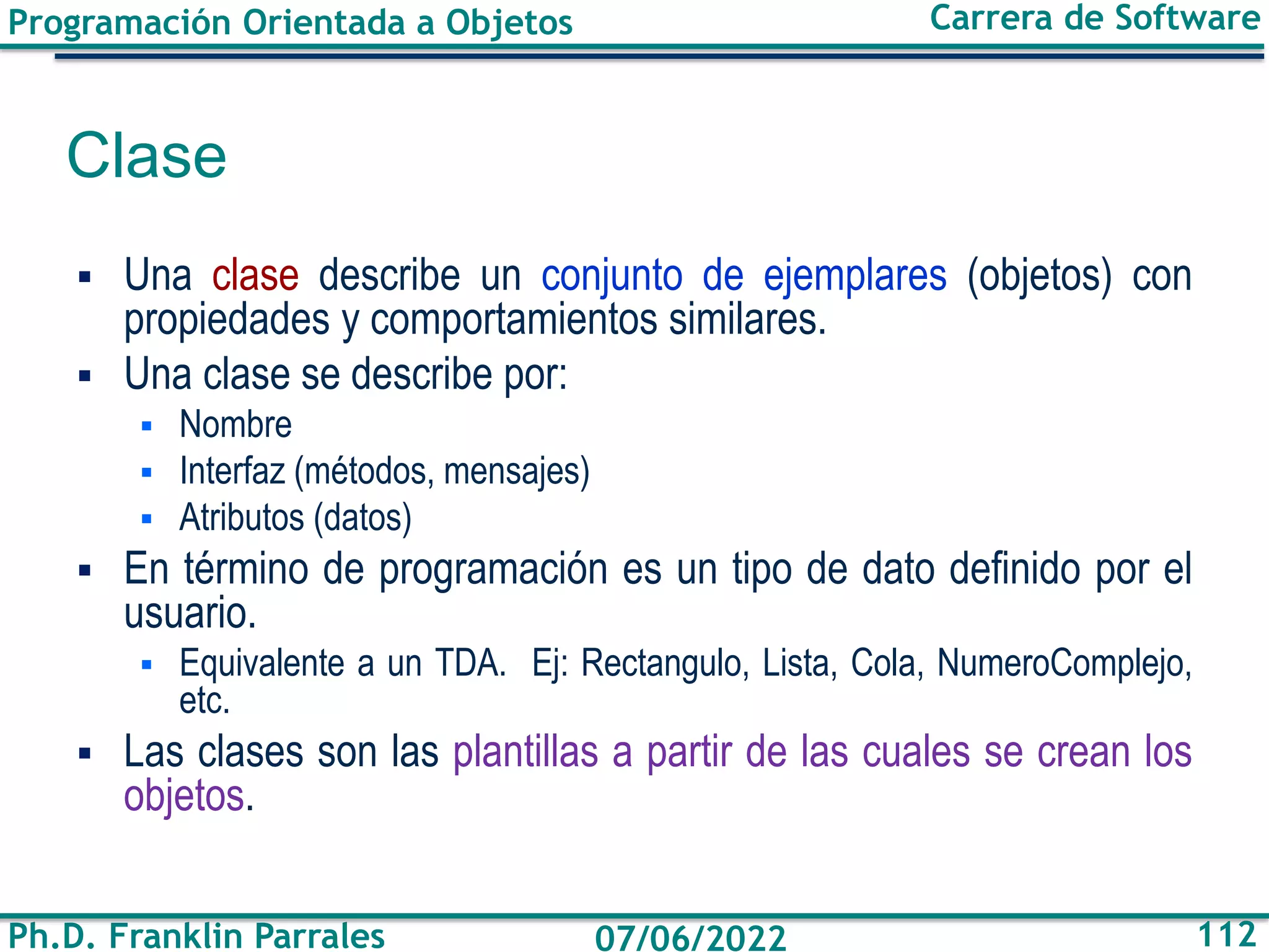 Programación Orientada a Objetos
Ph.D. Franklin Parrales
Carrera de Software
112
07/06/2022
Clase
▪ Una clase describe un conjunto de ejemplares (objetos) con
propiedades y comportamientos similares.
▪ Una clase se describe por:
▪ Nombre
▪ Interfaz (métodos, mensajes)
▪ Atributos (datos)
▪ En término de programación es un tipo de dato definido por el
usuario.
▪ Equivalente a un TDA. Ej: Rectangulo, Lista, Cola, NumeroComplejo,
etc.
▪ Las clases son las plantillas a partir de las cuales se crean los
objetos.
 