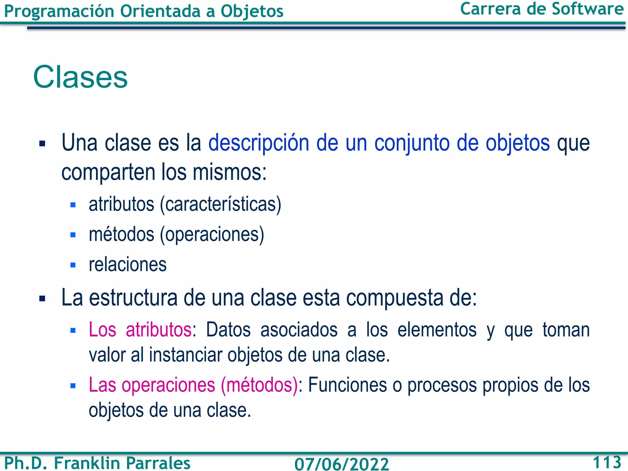 Programación Orientada a Objetos
Ph.D. Franklin Parrales
Carrera de Software
113
07/06/2022
Clases
▪ Una clase es la descripción de un conjunto de objetos que
comparten los mismos:
▪ atributos (características)
▪ métodos (operaciones)
▪ relaciones
▪ La estructura de una clase esta compuesta de:
▪ Los atributos: Datos asociados a los elementos y que toman
valor al instanciar objetos de una clase.
▪ Las operaciones (métodos): Funciones o procesos propios de los
objetos de una clase.
 