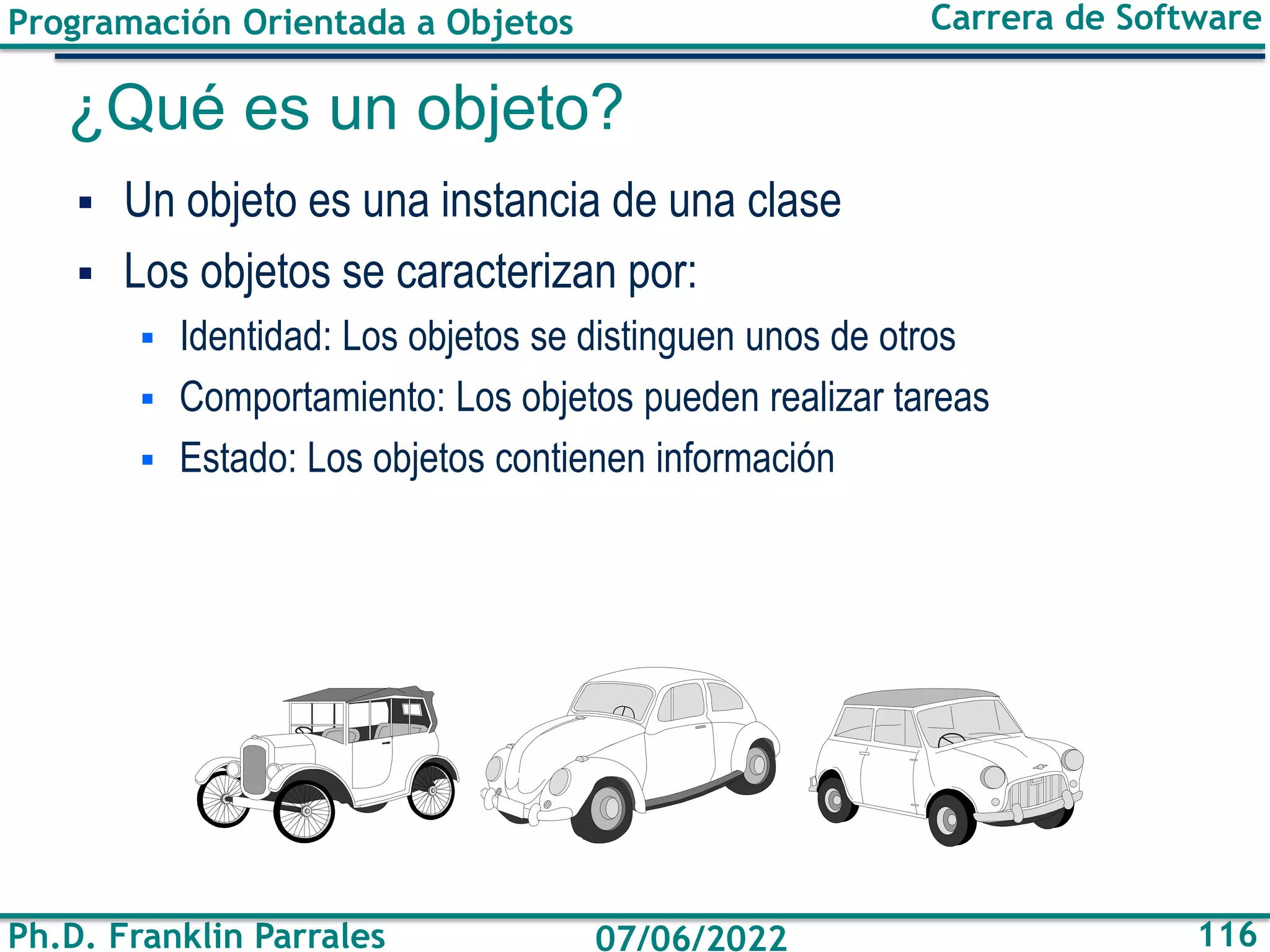 Programación Orientada a Objetos
Ph.D. Franklin Parrales
Carrera de Software
116
07/06/2022
¿Qué es un objeto?
▪ Un objeto es una instancia de una clase
▪ Los objetos se caracterizan por:
▪ Identidad: Los objetos se distinguen unos de otros
▪ Comportamiento: Los objetos pueden realizar tareas
▪ Estado: Los objetos contienen información
 
