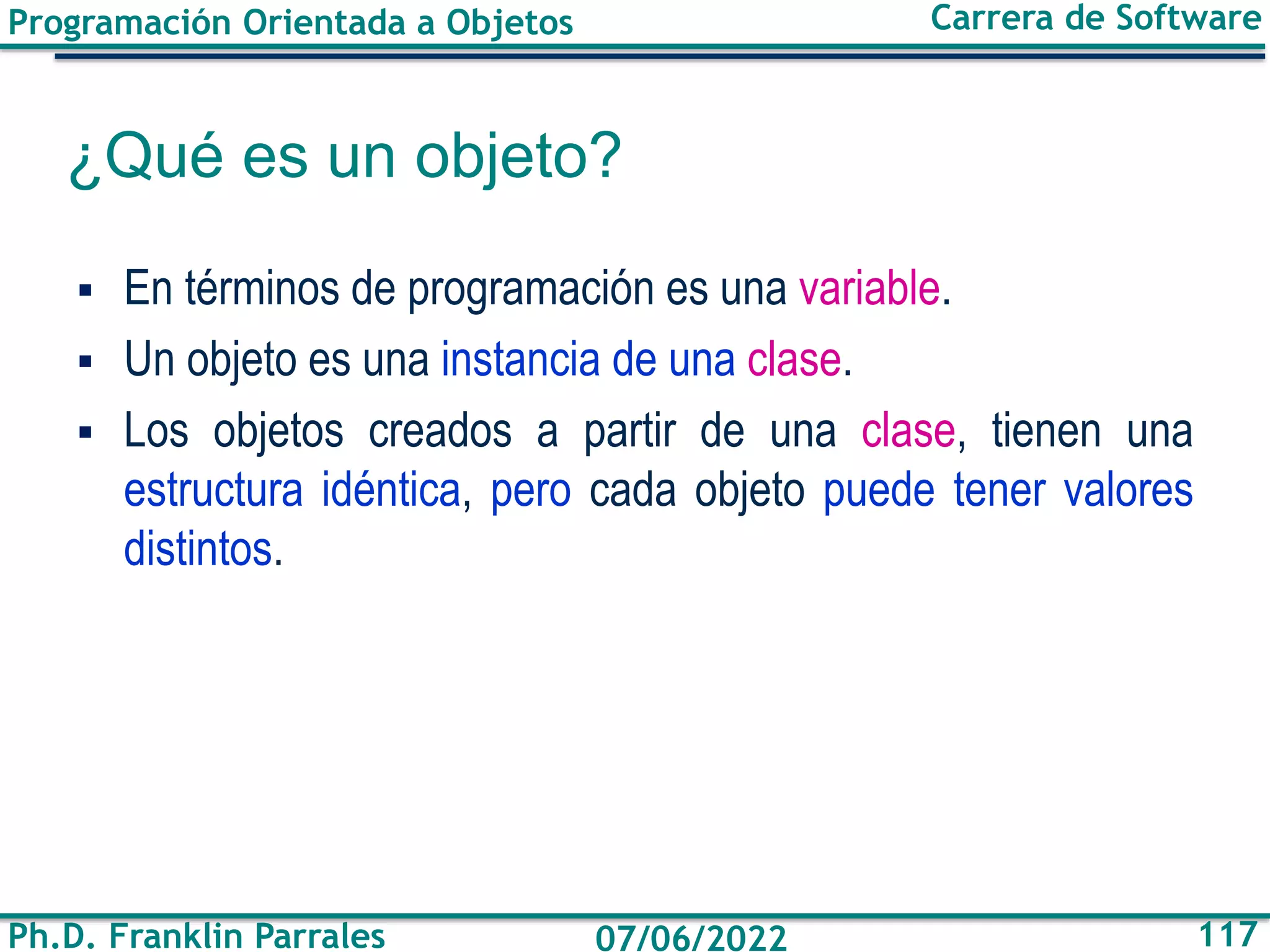 Programación Orientada a Objetos
Ph.D. Franklin Parrales
Carrera de Software
117
07/06/2022
¿Qué es un objeto?
▪ En términos de programación es una variable.
▪ Un objeto es una instancia de una clase.
▪ Los objetos creados a partir de una clase, tienen una
estructura idéntica, pero cada objeto puede tener valores
distintos.
 