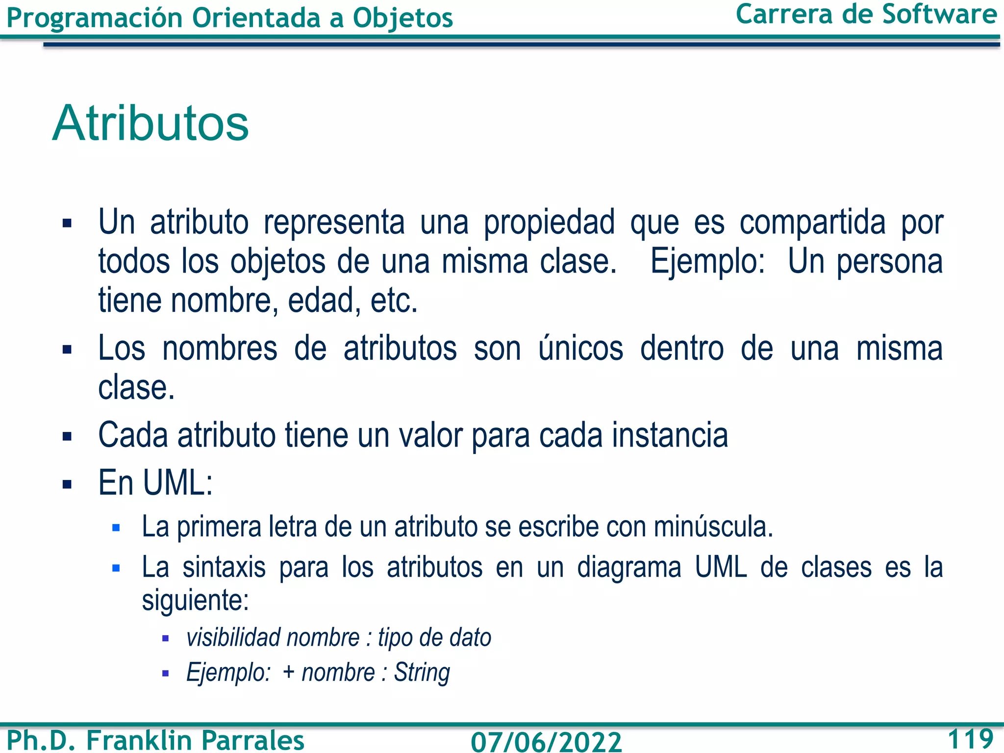 Programación Orientada a Objetos
Ph.D. Franklin Parrales
Carrera de Software
119
07/06/2022
Atributos
▪ Un atributo representa una propiedad que es compartida por
todos los objetos de una misma clase. Ejemplo: Un persona
tiene nombre, edad, etc.
▪ Los nombres de atributos son únicos dentro de una misma
clase.
▪ Cada atributo tiene un valor para cada instancia
▪ En UML:
▪ La primera letra de un atributo se escribe con minúscula.
▪ La sintaxis para los atributos en un diagrama UML de clases es la
siguiente:
▪ visibilidad nombre : tipo de dato
▪ Ejemplo: + nombre : String
 