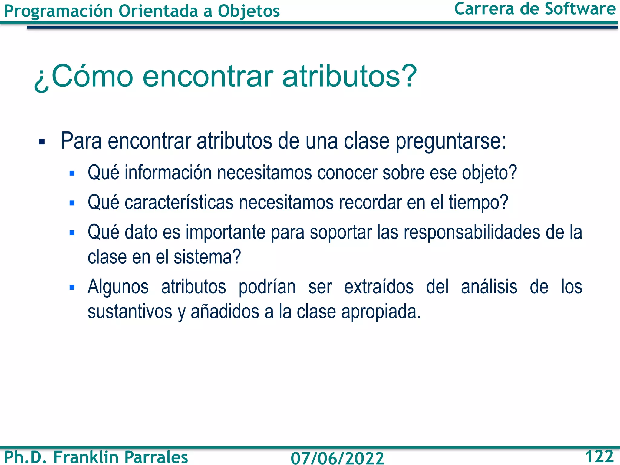 Programación Orientada a Objetos
Ph.D. Franklin Parrales
Carrera de Software
122
07/06/2022
¿Cómo encontrar atributos?
▪ Para encontrar atributos de una clase preguntarse:
▪ Qué información necesitamos conocer sobre ese objeto?
▪ Qué características necesitamos recordar en el tiempo?
▪ Qué dato es importante para soportar las responsabilidades de la
clase en el sistema?
▪ Algunos atributos podrían ser extraídos del análisis de los
sustantivos y añadidos a la clase apropiada.
 