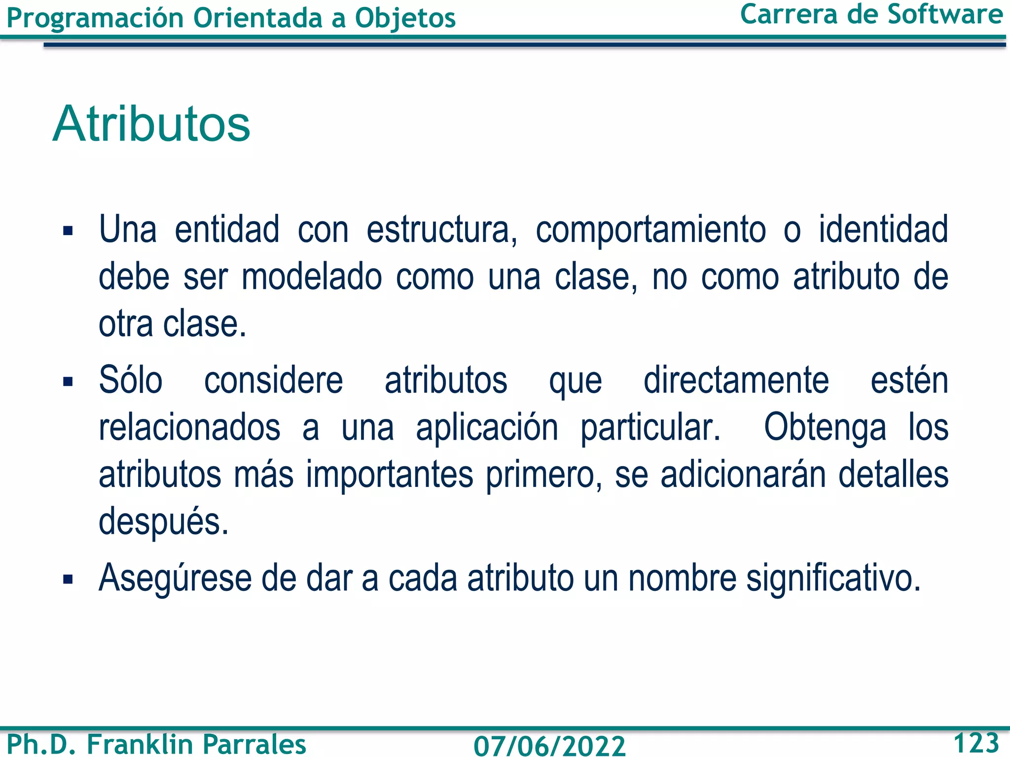 Programación Orientada a Objetos
Ph.D. Franklin Parrales
Carrera de Software
123
07/06/2022
Atributos
▪ Una entidad con estructura, comportamiento o identidad
debe ser modelado como una clase, no como atributo de
otra clase.
▪ Sólo considere atributos que directamente estén
relacionados a una aplicación particular. Obtenga los
atributos más importantes primero, se adicionarán detalles
después.
▪ Asegúrese de dar a cada atributo un nombre significativo.
 