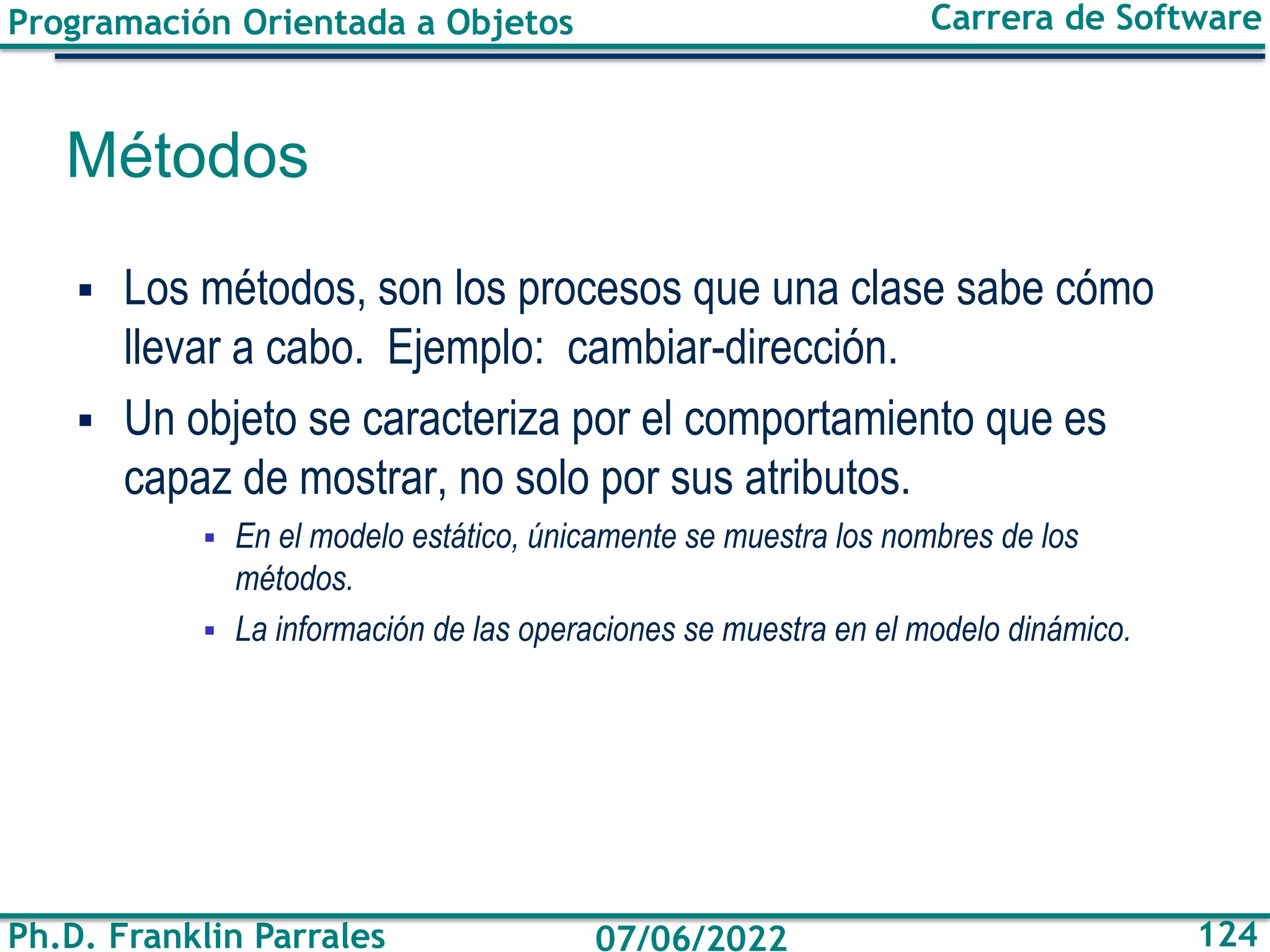Programación Orientada a Objetos
Ph.D. Franklin Parrales
Carrera de Software
124
07/06/2022
Métodos
▪ Los métodos, son los procesos que una clase sabe cómo
llevar a cabo. Ejemplo: cambiar-dirección.
▪ Un objeto se caracteriza por el comportamiento que es
capaz de mostrar, no solo por sus atributos.
▪ En el modelo estático, únicamente se muestra los nombres de los
métodos.
▪ La información de las operaciones se muestra en el modelo dinámico.
 