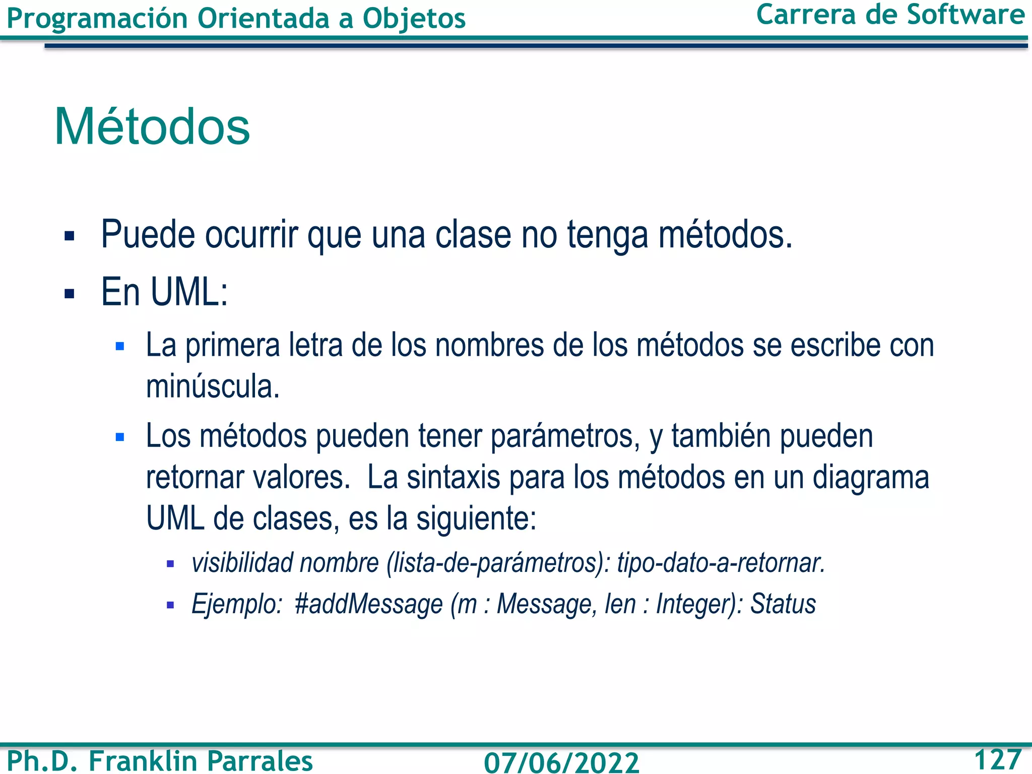 Programación Orientada a Objetos
Ph.D. Franklin Parrales
Carrera de Software
127
07/06/2022
Métodos
▪ Puede ocurrir que una clase no tenga métodos.
▪ En UML:
▪ La primera letra de los nombres de los métodos se escribe con
minúscula.
▪ Los métodos pueden tener parámetros, y también pueden
retornar valores. La sintaxis para los métodos en un diagrama
UML de clases, es la siguiente:
▪ visibilidad nombre (lista-de-parámetros): tipo-dato-a-retornar.
▪ Ejemplo: #addMessage (m : Message, len : Integer): Status
 