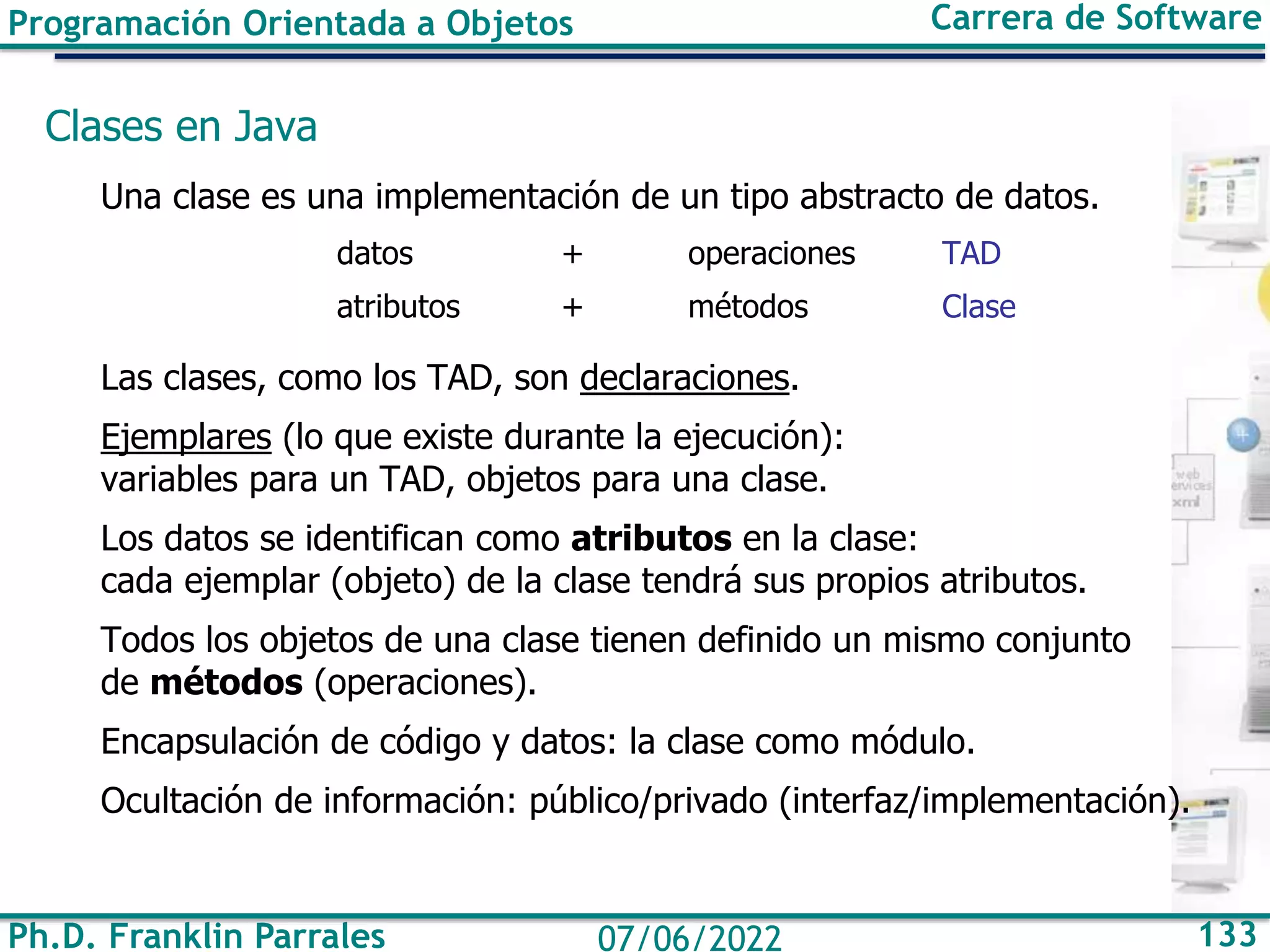 Ph.D. Franklin Parrales 133
07/06/2022
Programación Orientada a Objetos Carrera de Software
Clases en Java
Una clase es una implementación de un tipo abstracto de datos.
datos + operaciones TAD
atributos + métodos Clase
Las clases, como los TAD, son declaraciones.
Ejemplares (lo que existe durante la ejecución):
variables para un TAD, objetos para una clase.
Los datos se identifican como atributos en la clase:
cada ejemplar (objeto) de la clase tendrá sus propios atributos.
Todos los objetos de una clase tienen definido un mismo conjunto
de métodos (operaciones).
Encapsulación de código y datos: la clase como módulo.
Ocultación de información: público/privado (interfaz/implementación).
 