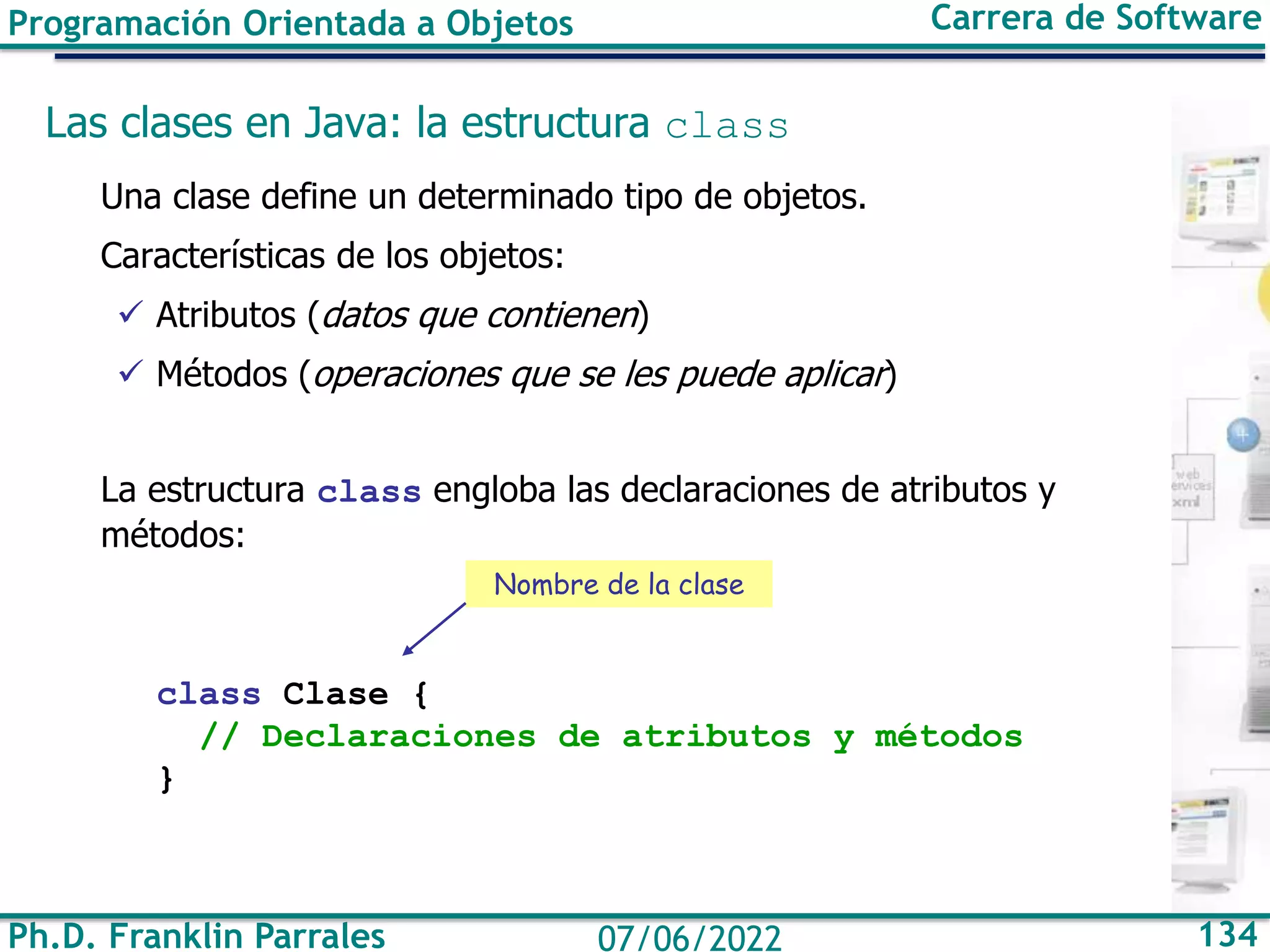 Ph.D. Franklin Parrales 134
07/06/2022
Programación Orientada a Objetos Carrera de Software
Las clases en Java: la estructura class
Una clase define un determinado tipo de objetos.
Características de los objetos:
✓ Atributos (datos que contienen)
✓ Métodos (operaciones que se les puede aplicar)
La estructura class engloba las declaraciones de atributos y
métodos:
class Clase {
// Declaraciones de atributos y métodos
}
Nombre de la clase
 