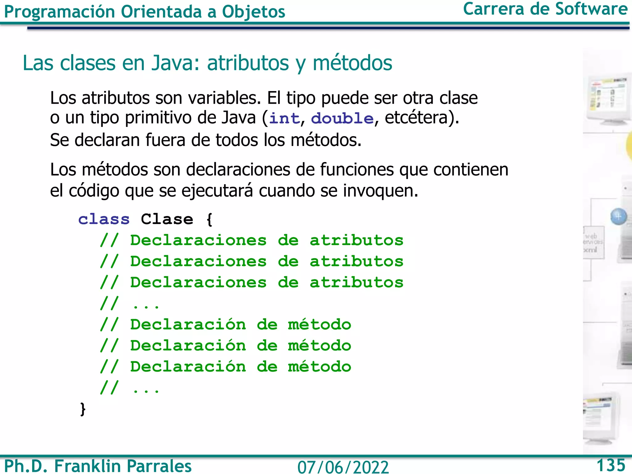 Ph.D. Franklin Parrales 135
07/06/2022
Programación Orientada a Objetos Carrera de Software
Las clases en Java: atributos y métodos
Los atributos son variables. El tipo puede ser otra clase
o un tipo primitivo de Java (int, double, etcétera).
Se declaran fuera de todos los métodos.
Los métodos son declaraciones de funciones que contienen
el código que se ejecutará cuando se invoquen.
class Clase {
// Declaraciones de atributos
// Declaraciones de atributos
// Declaraciones de atributos
// ...
// Declaración de método
// Declaración de método
// Declaración de método
// ...
}
 