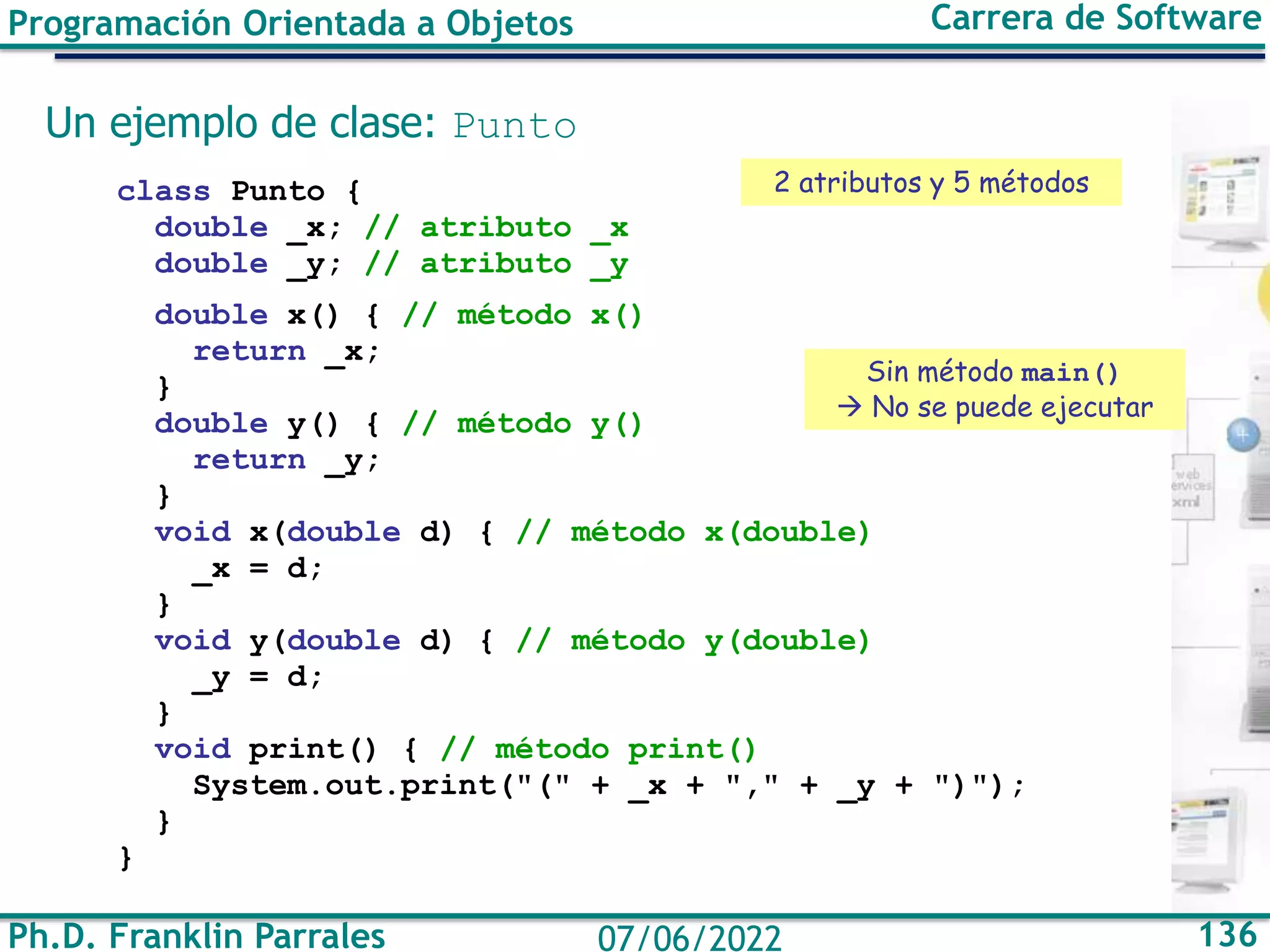 Ph.D. Franklin Parrales 136
07/06/2022
Programación Orientada a Objetos Carrera de Software
Un ejemplo de clase: Punto
class Punto {
double _x; // atributo _x
double _y; // atributo _y
double x() { // método x()
return _x;
}
double y() { // método y()
return _y;
}
void x(double d) { // método x(double)
_x = d;
}
void y(double d) { // método y(double)
_y = d;
}
void print() { // método print()
System.out.print("(" + _x + "," + _y + ")");
}
}
2 atributos y 5 métodos
Sin método main()
→ No se puede ejecutar
 