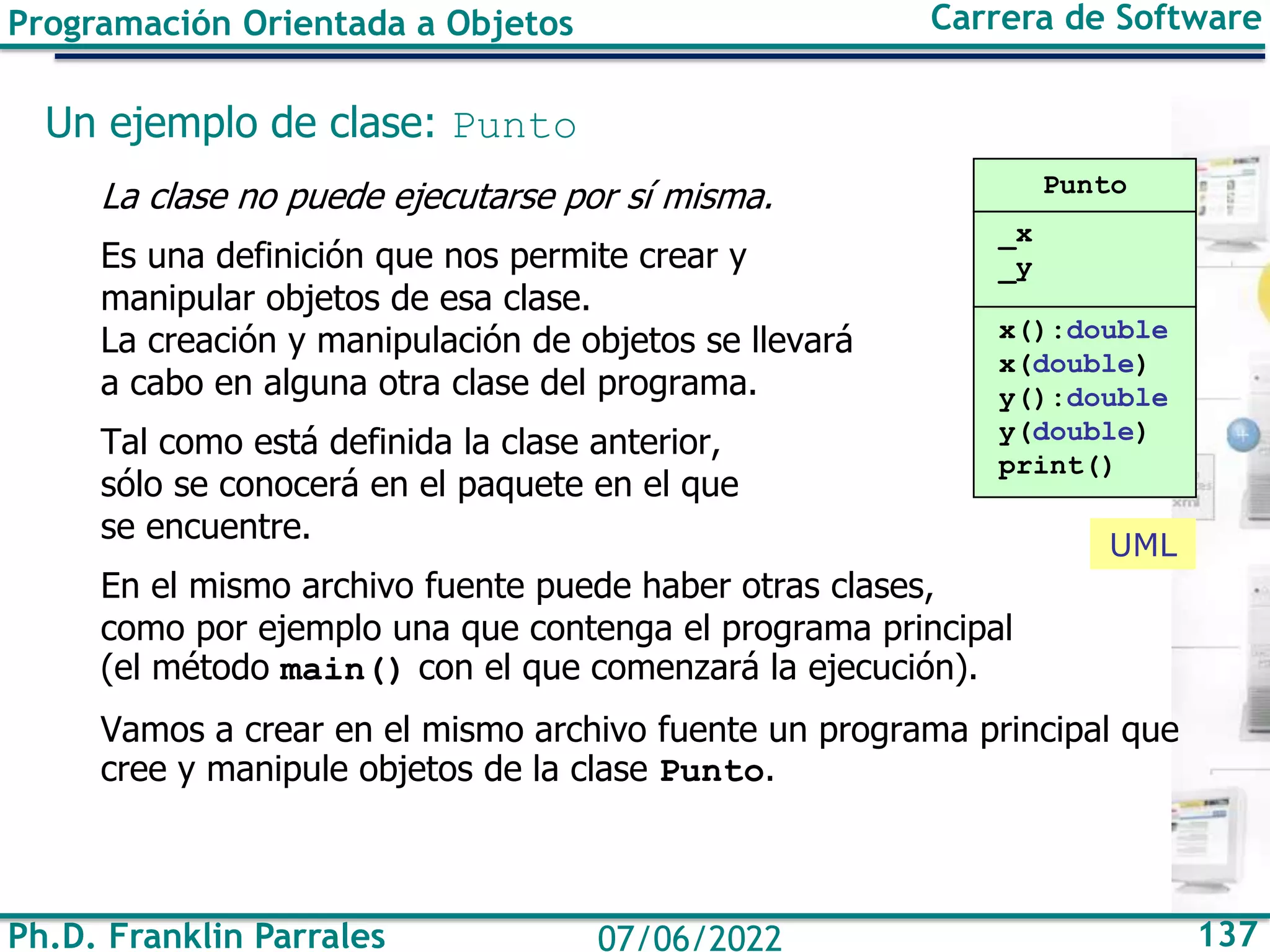 Ph.D. Franklin Parrales 137
07/06/2022
Programación Orientada a Objetos Carrera de Software
Un ejemplo de clase: Punto
La clase no puede ejecutarse por sí misma.
Es una definición que nos permite crear y
manipular objetos de esa clase.
La creación y manipulación de objetos se llevará
a cabo en alguna otra clase del programa.
Tal como está definida la clase anterior,
sólo se conocerá en el paquete en el que
se encuentre.
En el mismo archivo fuente puede haber otras clases,
como por ejemplo una que contenga el programa principal
(el método main() con el que comenzará la ejecución).
Vamos a crear en el mismo archivo fuente un programa principal que
cree y manipule objetos de la clase Punto.
Punto
_x
_y
x():double
x(double)
y():double
y(double)
print()
UML
 