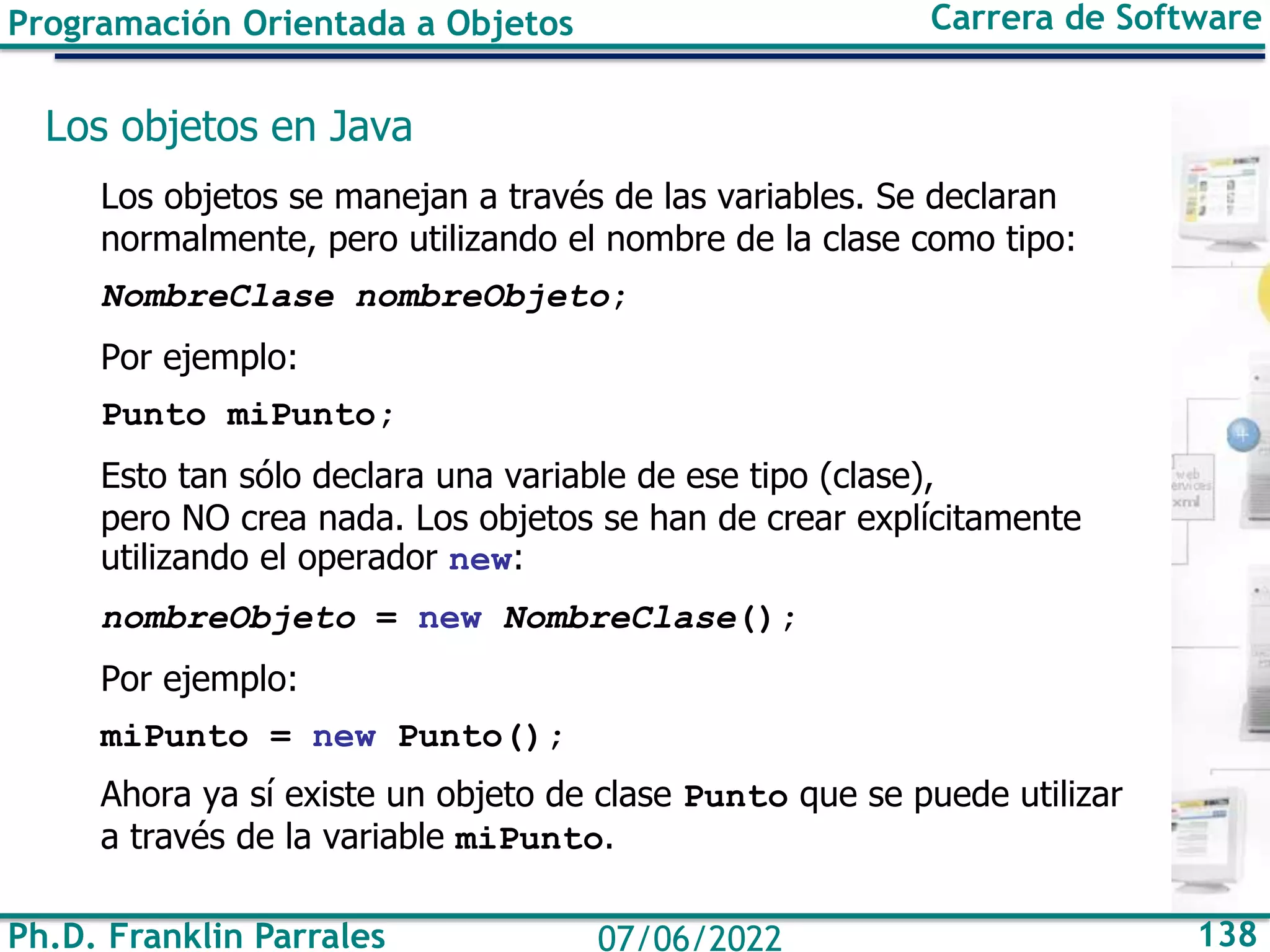 Ph.D. Franklin Parrales 138
07/06/2022
Programación Orientada a Objetos Carrera de Software
Los objetos en Java
Los objetos se manejan a través de las variables. Se declaran
normalmente, pero utilizando el nombre de la clase como tipo:
NombreClase nombreObjeto;
Por ejemplo:
Punto miPunto;
Esto tan sólo declara una variable de ese tipo (clase),
pero NO crea nada. Los objetos se han de crear explícitamente
utilizando el operador new:
nombreObjeto = new NombreClase();
Por ejemplo:
miPunto = new Punto();
Ahora ya sí existe un objeto de clase Punto que se puede utilizar
a través de la variable miPunto.
 