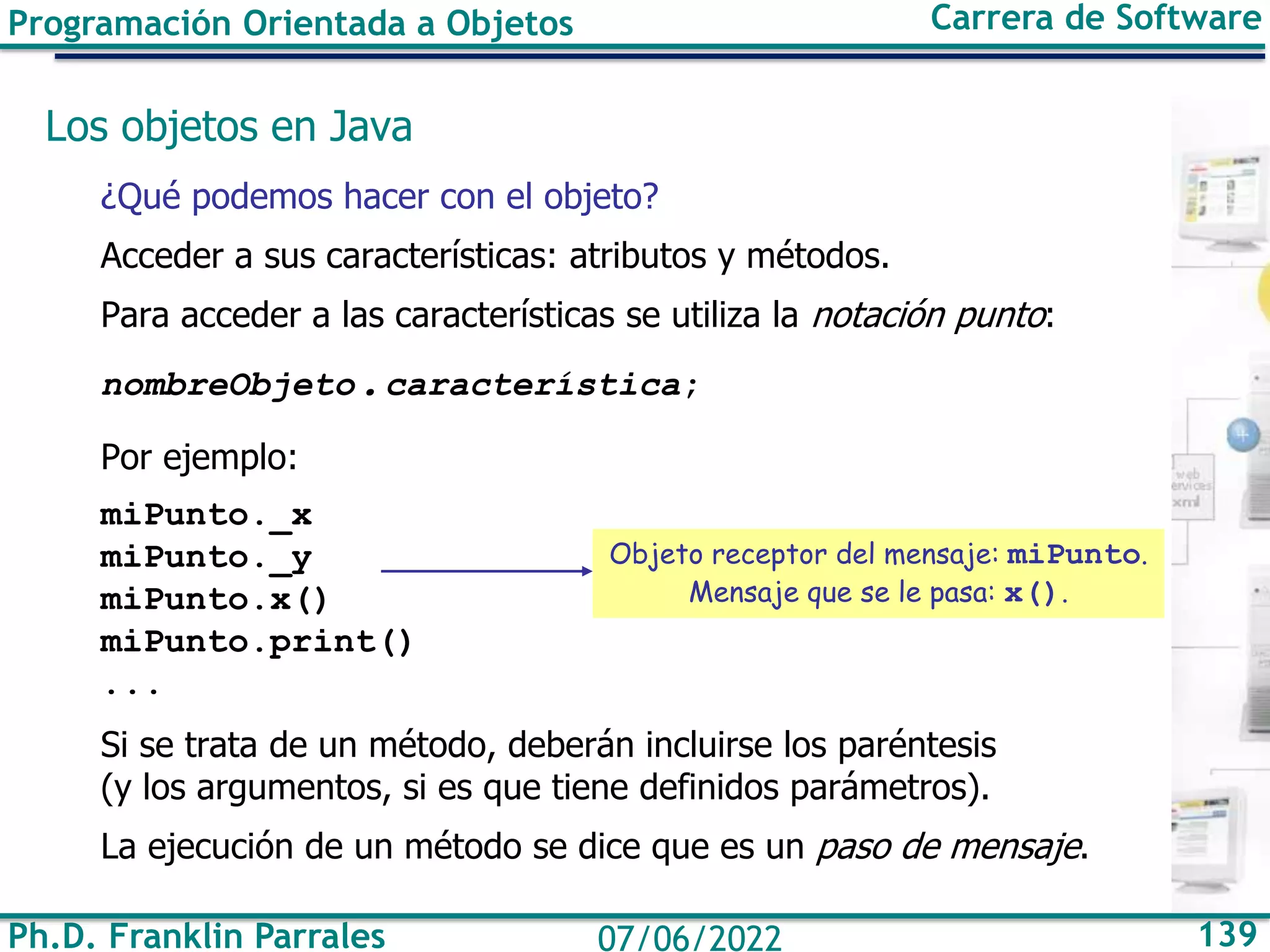Ph.D. Franklin Parrales 139
07/06/2022
Programación Orientada a Objetos Carrera de Software
Los objetos en Java
¿Qué podemos hacer con el objeto?
Acceder a sus características: atributos y métodos.
Para acceder a las características se utiliza la notación punto:
nombreObjeto.característica;
Por ejemplo:
miPunto._x
miPunto._y
miPunto.x()
miPunto.print()
...
Si se trata de un método, deberán incluirse los paréntesis
(y los argumentos, si es que tiene definidos parámetros).
La ejecución de un método se dice que es un paso de mensaje.
Objeto receptor del mensaje: miPunto.
Mensaje que se le pasa: x().
 