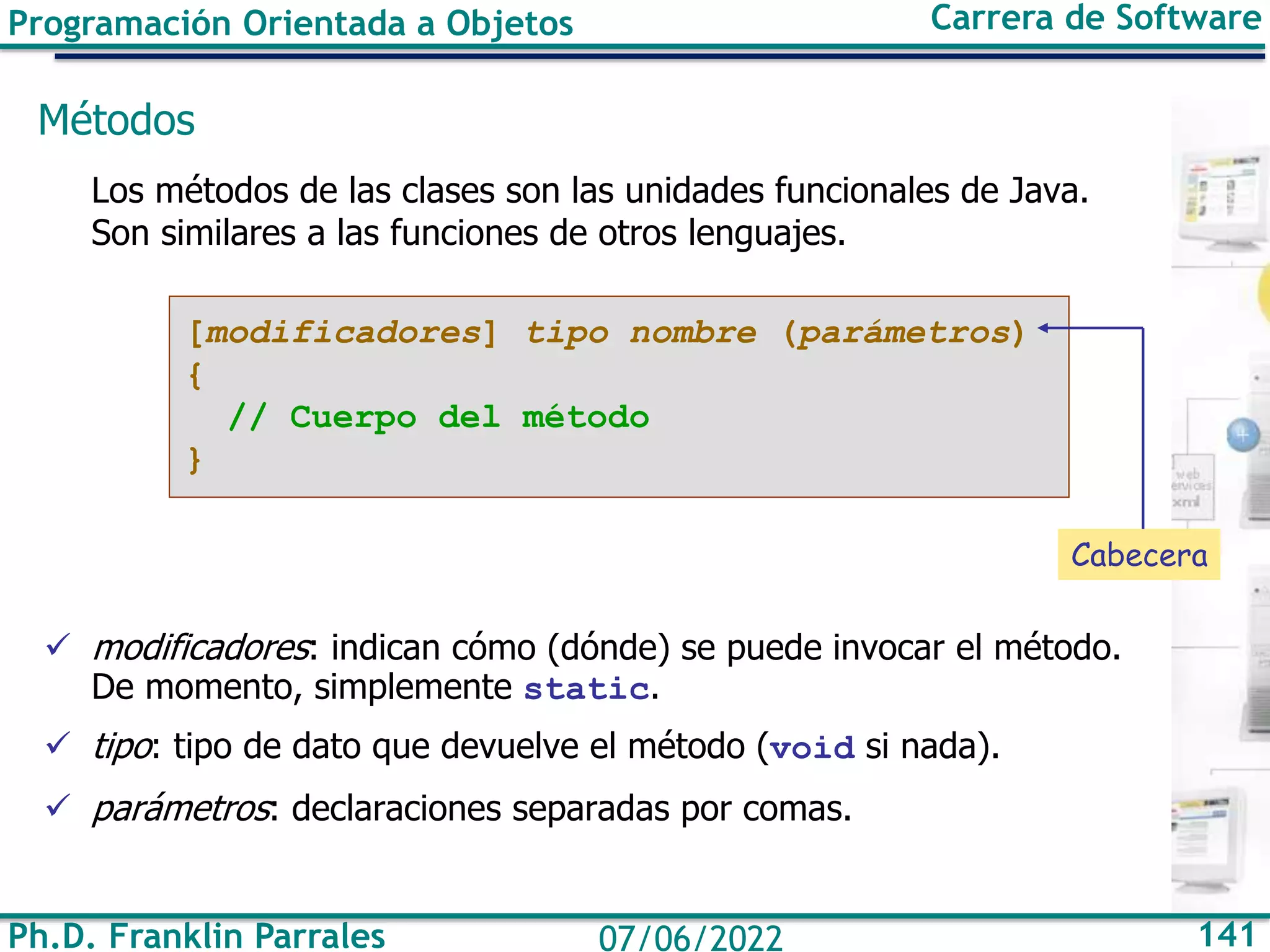 Programación Orientada a Objetos Carrera de Software
Ph.D. Franklin Parrales 141
07/06/2022
Métodos
Los métodos de las clases son las unidades funcionales de Java.
Son similares a las funciones de otros lenguajes.
✓ modificadores: indican cómo (dónde) se puede invocar el método.
De momento, simplemente static.
✓ tipo: tipo de dato que devuelve el método (void si nada).
✓ parámetros: declaraciones separadas por comas.
[modificadores] tipo nombre (parámetros)
{
// Cuerpo del método
}
Cabecera
 