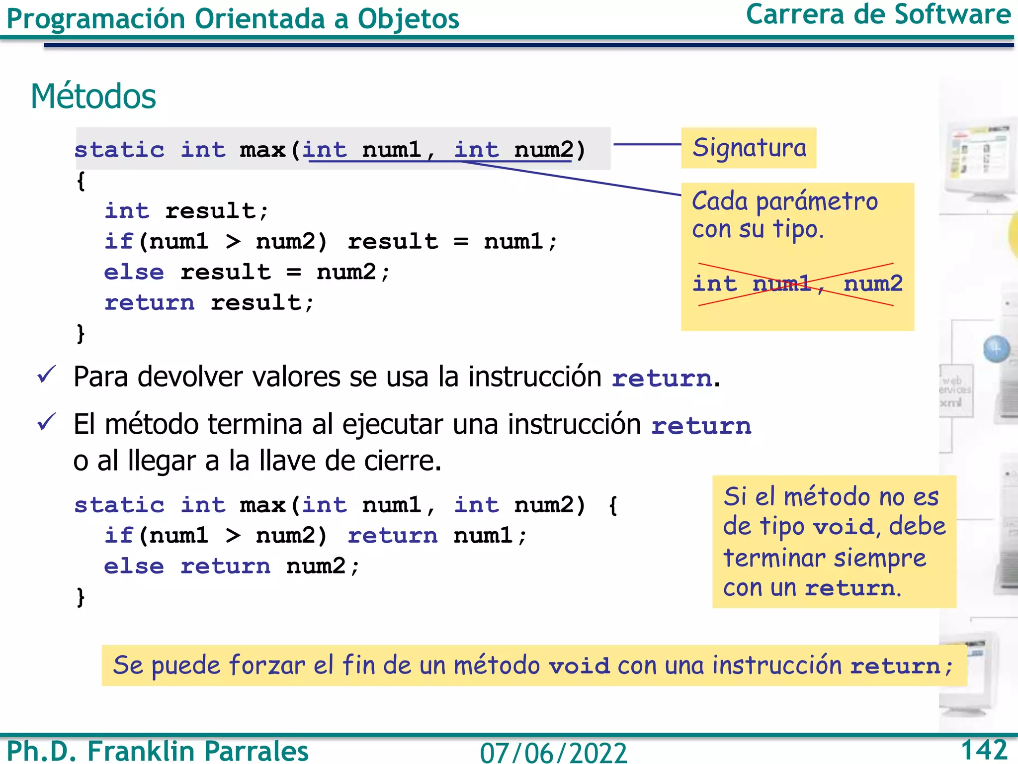 Programación Orientada a Objetos Carrera de Software
Ph.D. Franklin Parrales 142
07/06/2022
Métodos
static int max(int num1, int num2)
{
int result;
if(num1 > num2) result = num1;
else result = num2;
return result;
}
✓ Para devolver valores se usa la instrucción return.
✓ El método termina al ejecutar una instrucción return
o al llegar a la llave de cierre.
static int max(int num1, int num2) {
if(num1 > num2) return num1;
else return num2;
}
Cada parámetro
con su tipo.
int num1, num2
Si el método no es
de tipo void, debe
terminar siempre
con un return.
Signatura
Se puede forzar el fin de un método void con una instrucción return;
 